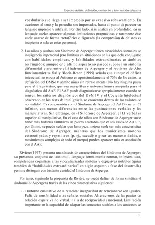 Espectro Autista: definición, evaluación e intervención educativa
31
vocabulario que llega a ser impropio por su excesivo rebuscamiento. En
ocasiones el tono y la prosodia son impostados, hasta el punto de parecer un
lenguaje impropio y artificial. Por otro lado, si se analiza en profundidad, en su
lenguaje suelen aparecer algunas limitaciones pragmáticas y raramente éste
suele usarse de forma metafórica o figurada (la compresión de chistes es
incipiente o nula en estas personas).
2. Los niños y adultos con Síndrome de Asperger tienen capacidades normales de
inteligencia impersonal pero limitada en situaciones en las que debe conjugarse
con habilidades empáticas, y habilidades extraordinarias en ámbitos
restringidos; aunque este último aspecto no parece suponer un síntoma
diferencial claro entre el Síndrome de Asperger y el Autismo de Alto
funcionamiento. Sally Bloch-Rosen (1999) señala que aunque el déficit
intelectual se asocia al Autismo en aproximadamente el 75% de los casos, la
definición del DMS-IV admite niños sin retraso mental. No hay ninguna pauta
para el diagnóstico, que sea específica y universalmente aceptada para el
diagnóstico del AAF. El AAF puede diagnosticarse apropiadamente cuando se
reúnen los criterios diagnósticos del DSM IV y el Cociente Intelectual
observado en los tests de inteligencia se encuentra dentro de los valores de
normalidad. En comparación con el Síndrome de Asperger, el AAF tiene un CI
inferior, con menos diferencias entre las puntuaciones verbales y las
manipulativas. Sin embargo, en el Síndrome de Asperger, el CI verbal es
superior al manipulativo. En el caso de niños con Síndrome de Asperger suele
haber más historias familiares de padres afectados que en los casos de AAF. Y,
por último, se puede señalar que la torpeza motora suele ser más característica
del Síndrome de Asperger, mientras que los manierismos motores
estereotipados y repetitivos (p. ej., sacudir o girar las manos o dedos, o
movimientos complejos de todo el cuerpo) pueden aparecer más en asociación
con el AAF.
Rivière (1997) presenta una síntesis de características del Síndrome de Asperger:
La presencia conjunta de “autismo”, lenguaje formalmente normal, inflexibilidad,
competencias cognitivas altas y peculiaridades motoras y expresivas notables (quizá
también de “habilidades extraordinarias” en algún aspecto y fase del desarrollo)
permite distinguir con bastante claridad el Síndrome de Asperger.
Por tanto, siguiendo la propuesta de Rivière, se puede definir de forma sintética el
síndrome de Asperger a través de las cinco características siguientes:
1. Trastorno cualitativo de la relación: incapacidad de relacionarse con iguales.
Falta de sensibilidad a las señales sociales. Alteraciones de las pautas de
relación expresiva no verbal. Falta de reciprocidad emocional. Limitación
importante en la capacidad de adaptar las conductas sociales a los contextos de
 