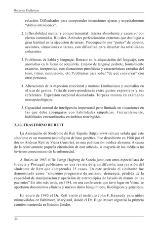 Recursos Didácticos
32
relación. Dificultades para comprender intenciones ajenas y especialmente
“dobles intenciones”.
2. Inflexibilidad mental y comportamental: Interés absorbente y excesivo por
ciertos contenidos. Rituales. Actitudes perfeccionistas extremas que dan lugar a
gran lentitud en la ejecución de tareas. Preocupación por “partes” de objetos,
acciones, situaciones o tareas, con dificultad para detectar las totalidades
coherentes.
3. Problemas de habla y lenguaje: Retraso en la adquisición del lenguaje, con
anomalías en la forma de adquirirlo. Empleo de lenguaje pedante, formalmente
excesivo, inexpresivo, con alteraciones prosódicas y características extrañas del
tono, ritmo, modulación, etc. Problemas para saber “de qué conversar” con
otras personas.
4. Alteraciones de la expresión emocional y motora: Limitaciones y anomalías en
el uso de gestos. Falta de correspondencia entre gestos expresivos y sus
referentes. Expresión corporal desmañada. Torpeza motora en exámenes
neuropsicológicos.
5. Capacidad normal de inteligencia impersonal pero limitada en situaciones en
las que debe conjugarse con habilidades empáticas. Frecuentemente,
habilidades extraordinarias en ámbitos restringidos.
2.3.3. TRASTORNO DE RETT
La Asociación de Síndrome de Rett España (http://www.rett.es) señala que este
síndrome es un trastorno neurológico de base genética. Fue descubierto en 1966 por el
doctor Andreas Rett de Viena (Austria), en una publicación médica alemana. A causa
de la relativamente pequeña circulación de este artículo, la mayoría de los médicos no
tuvieron conocimiento de la enfermedad.
A finales de 1983 el Dr. Bengt Hagberg de Suecia junto con otros especialistas de
Francia y Portugal publicaron en una revista de gran difusión, una revisión del
síndrome de Rett que comprendía 35 casos. En este artículo el síndrome fue
denominado como “síndrome progresivo de autismo, demencia, pérdida de la
capacidad de manipulación y aparición de estereotipias de lavado de manos en las
pacientes”.Un año más tarde, en 1984, en una conferencia que tuvo lugar en Viena, se
aportaron documentos clínicos y nuevos datos bioquímicos, fisiológicos y genéticos.
En enero de 1985 el Dr. Rett visitó el instituto John F. Kennedy para niños
minusválidos en Baltimore, Maryland, donde el Dr. Hugo Moser organizó la primera
reunión mantenida en Estados Unidos.
 