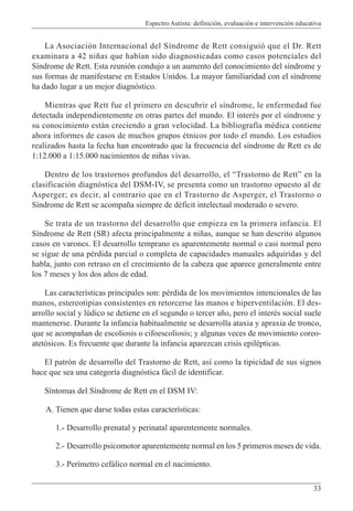 Espectro Autista: definición, evaluación e intervención educativa
33
La Asociación Internacional del Síndrome de Rett consiguió que el Dr. Rett
examinara a 42 niñas que habían sido diagnosticadas como casos potenciales del
Síndrome de Rett. Esta reunión condujo a un aumento del conocimiento del síndrome y
sus formas de manifestarse en Estados Unidos. La mayor familiaridad con el síndrome
ha dado lugar a un mejor diagnóstico.
Mientras que Rett fue el primero en descubrir el síndrome, le enfermedad fue
detectada independientemente en otras partes del mundo. El interés por el síndrome y
su conocimiento están creciendo a gran velocidad. La bibliografía médica contiene
ahora informes de casos de muchos grupos étnicos por todo el mundo. Los estudios
realizados hasta la fecha han encontrado que la frecuencia del síndrome de Rett es de
1:12.000 a 1:15.000 nacimientos de niñas vivas.
Dentro de los trastornos profundos del desarrollo, el “Trastorno de Rett” en la
clasificación diagnóstica del DSM-IV, se presenta como un trastorno opuesto al de
Asperger; es decir, al contrario que en el Trastorno de Asperger, el Trastorno o
Síndrome de Rett se acompaña siempre de déficit intelectual moderado o severo.
Se trata de un trastorno del desarrollo que empieza en la primera infancia. El
Síndrome de Rett (SR) afecta principalmente a niñas, aunque se han descrito algunos
casos en varones. El desarrollo temprano es aparentemente normal o casi normal pero
se sigue de una pérdida parcial o completa de capacidades manuales adquiridas y del
habla, junto con retraso en el crecimiento de la cabeza que aparece generalmente entre
los 7 meses y los dos años de edad.
Las características principales son: pérdida de los movimientos intencionales de las
manos, estereotipias consistentes en retorcerse las manos e hiperventilación. El des-
arrollo social y lúdico se detiene en el segundo o tercer año, pero el interés social suele
mantenerse. Durante la infancia habitualmente se desarrolla ataxia y apraxia de tronco,
que se acompañan de escoliosis o cifoescoliosis; y algunas veces de movimiento coreo-
atetósicos. Es frecuente que durante la infancia aparezcan crisis epilépticas.
El patrón de desarrollo del Trastorno de Rett, así como la tipicidad de sus signos
hace que sea una categoría diagnóstica fácil de identificar.
Síntomas del Síndrome de Rett en el DSM IV:
A. Tienen que darse todas estas características:
1.- Desarrollo prenatal y perinatal aparentemente normales.
2.- Desarrollo psicomotor aparentemente normal en los 5 primeros meses de vida.
3.- Perímetro cefálico normal en el nacimiento.
 