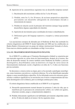 Recursos Didácticos
34
B. Aparición de las características siguientes tras un desarrollo temprano normal:
1.- Deceleración del crecimiento cefálico de los 5 a los 48 meses.
2.- Pérdida, entre los 5 y los 30 meses, de acciones propositivas adquiridas
previamente con desarrollo subsiguiente de estereotipias (lavado o
retorcimiento de manos).
3.- Pérdida de relación social al principio del trastorno (aunque luego pueden
desarrollarse algunas capacidades de relación).
4.- Aparición de movimientos poco coordinados de tronco o deambulación.
5.- Deficiencia grave del lenguaje expresivo y receptivo y retraso psicomotor
grave.
Las asociaciones europeas de afectados por el Síndrome de Rett, han sustituido los
criterios diagnósticos del DSM IV desde Septiembre del 2002 por los establecidos en
Baden-Baden (Alemania) por un grupo de trabajo internacional formado al efecto.
Estos nuevos criterios pueden ser consultados en http://www.rett.es.
2.3.4. EL TRASTORNO DESINTEGRATIVO INFANTIL
En el DSM IV se señala que el Trastorno Desintegrativo Infantil se caracteriza por
una marcada regresión en varias áreas de funcionamiento, después de al menos, dos
años de desarrollo normal. Se conoce también como Síndrome de Hedller y psicosis
desintegrativa, describiéndose como un deterioro a lo largo de varios meses de
funcionamiento intelectual, social y lingüístico en niños de 3 y 4 años con funciones
previas normales.
Se desconoce a ciencia cierta su origen, pero se ha asociado a patologías neurológi-
cas, como trastornos convulsivos y esclerosis tuberosa. No se ha identificado marcador
alguno o causa neurobiológica específica. Se ha informado acerca de estresores psico-
sociales o médicos significativos en asociación con el inicio o empeoramiento del tras-
torno desintegrativo de la infancia, pero su etiología continua poco clara.
El criterio diagnóstico básico establecido en el DSM IV es el siguiente:
A. Desarrollo aparentemente normal durante los primeros 2 años de vida, que se
manifiesta por la presencia de comunicación verbal y no verbal con iguales,
relaciones sociales, juego y comportamiento adaptativo.
B. Pérdida clínicamente significativa de habilidades previamente adquiridas (antes
de los 10 años de edad) en al menos 2 de las siguientes áreas:
 