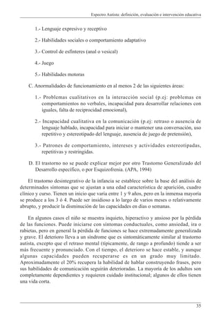 Espectro Autista: definición, evaluación e intervención educativa
35
1.- Lenguaje expresivo y receptivo
2.- Habilidades sociales o comportamiento adaptativo
3.- Control de esfínteres (anal o vesical)
4.- Juego
5.- Habilidades motoras
C. Anormalidades de funcionamiento en al menos 2 de las siguientes áreas:
1.- Problemas cualitativos en la interacción social (p.ej: problemas en
comportamientos no verbales, incapacidad para desarrollar relaciones con
iguales, falta de reciprocidad emocional),
2.- Incapacidad cualitativa en la comunicación (p.ej: retraso o ausencia de
lenguaje hablado, incapacidad para iniciar o mantener una conversación, uso
repetitivo y estereotipado del lenguaje, ausencia de juego de pretensión),
3.- Patrones de comportamiento, intereses y actividades estereotipadas,
repetitivas y restringidas.
D. El trastorno no se puede explicar mejor por otro Trastorno Generalizado del
Desarrollo específico, o por Esquizofrenia. (APA, 1994)
El trastorno desintegrativo de la infancia se establece sobre la base del análisis de
determinados síntomas que se ajustan a una edad característica de aparición, cuadro
clínico y curso. Tienen un inicio que varía entre 1 y 9 años, pero en la inmensa mayoría
se produce a los 3 ó 4. Puede ser insidioso a lo largo de varios meses o relativamente
abrupto, y producir la disminución de las capacidades en días o semanas.
En algunos casos el niño se muestra inquieto, hiperactivo y ansioso por la pérdida
de las funciones. Puede iniciarse con síntomas conductuales, como ansiedad, ira o
rabietas, pero en general la pérdida de funciones se hace extremadamente generalizada
y grave. El deterioro lleva a un síndrome que es sintomáticamente similar al trastorno
autista, excepto que el retraso mental (típicamente, de rango a profundo) tiende a ser
más frecuente y pronunciado. Con el tiempo, el deterioro se hace estable, y aunque
algunas capacidades pueden recuperarse es en un grado muy limitado.
Aproximadamente el 20% recupera la habilidad de hablar construyendo frases, pero
sus habilidades de comunicación seguirán deterioradas. La mayoría de los adultos son
completamente dependientes y requieren cuidado institucional; algunos de ellos tienen
una vida corta.
 