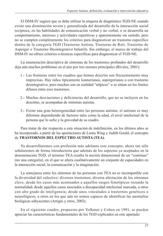 Espectro Autista: definición, evaluación e intervención educativa
37
El DSM-IV sugiere que se debe utilizar la etiqueta de diagnóstico TGD-NE cuando
existe una disminución severa y generalizada del desarrollo de la interacción social
recíproca, en las habilidades de comunicación verbal y no verbal, o se desarrolla un
comportamiento, intereses y actividades repetitivas y aparentemente sin sentido, pero
no se cumplen completamente los criterios para diagnosticar un trastorno específico
dentro de la categoría TGD (Trastorno Autista, Trastorno de Rett, Trastorno de
Asperger o Trastorno Desintegrativo Infantil). Sin embargo, el marco de trabajo del
DSM-IV no ofrece criterios o técnicas específicas para diagnosticar el TGD-NE.
La enumeración descriptiva de síntomas de los trastornos profundos del desarrollo
deja aún muchos problemas en el aire por tres razones principales (Rivière, 2001):
1.- Las fronteras entre los cuadros que hemos descrito son frecuentemente muy
imprecisas. Hay niños típicamente kannerianos, aspergerianos o con trastorno
desintegrativo, pero muchos son en realidad “atípicos” o se sitúan en los límites
difusos entre esos trastornos.
2.- Muchas desviaciones y deficiencias del desarrollo, que no se incluyen en las
descritas, se acompañan de síntomas autistas.
3.- Existe una gran heterogeneidad entre las personas autistas: el autismo es muy
diferente dependiendo de factores tales como la edad, el nivel intelectual de la
persona que lo sufre y la gravedad de su cuadro.
Para tratar de dar respuesta a esta situación de indefinición, en los últimos años se
ha incorporado, a partir de las aportaciones de Lorna Wing y Judith Gould, el concepto
de TRASTORNOS DEL ESPECTRO AUTISTA (TEA).
Ya desarrollaremos con profusión más adelante este concepto; ahora tan sólo
señalaremos de forma introductoria que además de los aspectos ya aceptados en la
denominación TGD, el término TEA resalta la noción dimensional de un “continuo”
(no una categoría), en el que se altera cualitativamente un conjunto de capacidades en
la interacción social, la comunicación y la imaginación.
La semejanza entre los síntomas de las personas con TEA no es incompatible con
la diversidad del colectivo: diversos trastornos; diversa afectación de los síntomas
clave, desde los casos más acentuados a aquellos rasgos fenotípicos rozando la
normalidad; desde aquellos casos asociados a discapacidad intelectual marcada, a otros
con alto grado de inteligencia; desde unos vinculados a trastornos genéticos o
neurológicos, a otros en los que aún no somos capaces de identificar las anomalías
biológicas subyacentes (Artigás y otros, 2002).
En el siguiente cuadro, propuesto por Volkmar y Cohen en 1991, se pueden
apreciar las características fundamentales de los TGD explicados en este apartado:
 