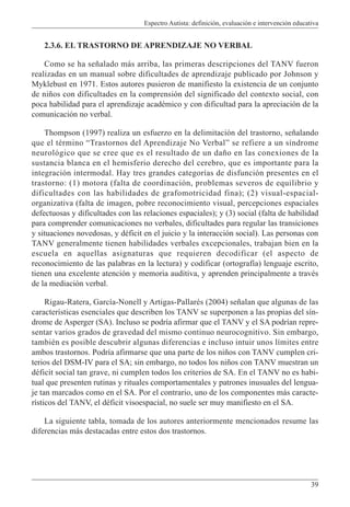 Espectro Autista: definición, evaluación e intervención educativa
39
2.3.6. EL TRASTORNO DE APRENDIZAJE NO VERBAL
Como se ha señalado más arriba, las primeras descripciones del TANV fueron
realizadas en un manual sobre dificultades de aprendizaje publicado por Johnson y
Myklebust en 1971. Estos autores pusieron de manifiesto la existencia de un conjunto
de niños con dificultades en la comprensión del significado del contexto social, con
poca habilidad para el aprendizaje académico y con dificultad para la apreciación de la
comunicación no verbal.
Thompson (1997) realiza un esfuerzo en la delimitación del trastorno, señalando
que el término “Trastornos del Aprendizaje No Verbal” se refiere a un síndrome
neurológico que se cree que es el resultado de un daño en las conexiones de la
sustancia blanca en el hemisferio derecho del cerebro, que es importante para la
integración intermodal. Hay tres grandes categorías de disfunción presentes en el
trastorno: (1) motora (falta de coordinación, problemas severos de equilibrio y
dificultades con las habilidades de grafomotricidad fina); (2) visual-espacial-
organizativa (falta de imagen, pobre reconocimiento visual, percepciones espaciales
defectuosas y dificultades con las relaciones espaciales); y (3) social (falta de habilidad
para comprender comunicaciones no verbales, dificultades para regular las transiciones
y situaciones novedosas, y déficit en el juicio y la interacción social). Las personas con
TANV generalmente tienen habilidades verbales excepcionales, trabajan bien en la
escuela en aquellas asignaturas que requieren decodificar (el aspecto de
reconocimiento de las palabras en la lectura) y codificar (ortografía) lenguaje escrito,
tienen una excelente atención y memoria auditiva, y aprenden principalmente a través
de la mediación verbal.
Rigau-Ratera, García-Nonell y Artigas-Pallarés (2004) señalan que algunas de las
características esenciales que describen los TANV se superponen a las propias del sín-
drome de Asperger (SA). Incluso se podría afirmar que el TANV y el SA podrían repre-
sentar varios grados de gravedad del mismo continuo neurocognitivo. Sin embargo,
también es posible descubrir algunas diferencias e incluso intuir unos límites entre
ambos trastornos. Podría afirmarse que una parte de los niños con TANV cumplen cri-
terios del DSM-IV para el SA; sin embargo, no todos los niños con TANV muestran un
déficit social tan grave, ni cumplen todos los criterios de SA. En el TANV no es habi-
tual que presenten rutinas y rituales comportamentales y patrones inusuales del lengua-
je tan marcados como en el SA. Por el contrario, uno de los componentes más caracte-
rísticos del TANV, el déficit visoespacial, no suele ser muy manifiesto en el SA.
La siguiente tabla, tomada de los autores anteriormente mencionados resume las
diferencias más destacadas entre estos dos trastornos.
 