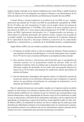 Espectro Autista: definición, evaluación e intervención educativa
41
amplio estudio realizado en un distrito londinense por Lorna Wing y Judith Gould en
1979. El objetivo de la investigación era conocer el número y las características de los
niños de menos de 15 años del distrito con Deficiencias Sociales Severas (DSS).
Cuando Wing y Gould estudiaron la incidencia de las DSS en una amplia,
obtuvieron una muestra de 74 niños con DSS de una población susceptible de 35000.
De los 74 niños, tan solo encontraron 17 niños con el cuadro clásico de autismo de
Kanner (aproximadamente el 5/10.000), cifra similar al de otros estudios); pero la
prevalencia de DSS era 5 veces mayor (aproximadamente 22/10.000. En todos los
niños con DSS, lógicamente incluyendo a los 17 diagnosticados con autismo, se
observaban los síntomas principales del espectro autista, aunque con un grado de
severidad variable. Los síntomas descritos fueron: trastornos de la relación; trastornos
de la capacidad de fijación y del juego simbólico; trastornos de las capacidades
lingüísticas y comunicativas; y, trastornos de la flexibilidad mental y comportamental.
Según Martos (2001), de este estudio se pueden extraer tres ideas interesantes:
1.- El autismo en sentido estricto es sólo un conjunto de síntomas. Puede asociarse a
muy distintos trastornos neurobiológicos y a niveles intelectuales muy variados.
En el 75% de los casos el autismo de Kanner se acompaña de retraso mental.
2.- Hay muchos retrasos y alteraciones del desarrollo que se acompañan de
síntomas autistas sin ser propiamente cuadro de autismo. Pude ser útil
considerar al autismo como un continuo que se presenta en diversos grados y en
diferentes cuadros de desarrollo, de los cuales sólo una pequeña minoría (no
mayor de un 10 %) reúne estrictamente las condiciones típicas que definen al
autismo de Kanner.
3.- Son las alteraciones sintomáticas del espectro autista y la ubicación concreta de
la persona autista en las diferentes dimensiones que configuran el espectro
autista, las que definen esencialmente las estrategias de tratamiento y no las
etiquetas que definen los cuadros.
Para el conjunto de personas con cuadros situados en el espectro autista (en dicho
espectro no sólo incluye a los autistas ni siquiera sólo a los trastornos profundos del des-
arrollo), puede establecerse un continuo en que los síntomas que corresponden a unas
mismas dimensiones varían, dependiendo de factores como el nivel intelectual, la edad,
el sexo, la adecuación y eficiencia de los tratamientos utilizados y de las experiencias de
aprendizaje, el compromiso y apoyo de la familia y la gravedad del cuadro. Es más, inci-
de Martos (2001), la realidad de los hechos nos lleva a señalar que los niños que están
afectados por dificultades similares en la reciprocidad social, la comunicación y presen-
tan un patrón restrictivo de conductas aún sin ser estrictamente autistas, precisan de los
mismos servicios y tratamientos que necesitan las personas con autismo.
 