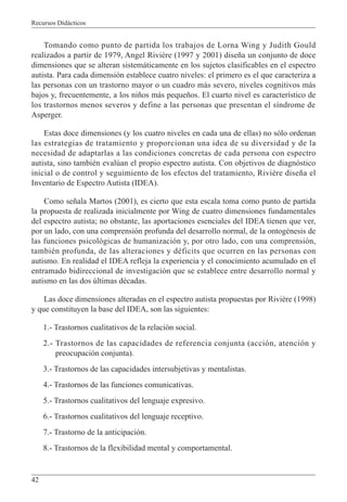 Recursos Didácticos
42
Tomando como punto de partida los trabajos de Lorna Wing y Judith Gould
realizados a partir de 1979, Angel Rivière (1997 y 2001) diseña un conjunto de doce
dimensiones que se alteran sistemáticamente en los sujetos clasificables en el espectro
autista. Para cada dimensión establece cuatro niveles: el primero es el que caracteriza a
las personas con un trastorno mayor o un cuadro más severo, niveles cognitivos más
bajos y, frecuentemente, a los niños más pequeños. El cuarto nivel es característico de
los trastornos menos severos y define a las personas que presentan el síndrome de
Asperger.
Estas doce dimensiones (y los cuatro niveles en cada una de ellas) no sólo ordenan
las estrategias de tratamiento y proporcionan una idea de su diversidad y de la
necesidad de adaptarlas a las condiciones concretas de cada persona con espectro
autista, sino también evalúan el propio espectro autista. Con objetivos de diagnóstico
inicial o de control y seguimiento de los efectos del tratamiento, Rivière diseña el
Inventario de Espectro Autista (IDEA).
Como señala Martos (2001), es cierto que esta escala toma como punto de partida
la propuesta de realizada inicialmente por Wing de cuatro dimensiones fundamentales
del espectro autista; no obstante, las aportaciones esenciales del IDEA tienen que ver,
por un lado, con una comprensión profunda del desarrollo normal, de la ontogénesis de
las funciones psicológicas de humanización y, por otro lado, con una comprensión,
también profunda, de las alteraciones y déficits que ocurren en las personas con
autismo. En realidad el IDEA refleja la experiencia y el conocimiento acumulado en el
entramado bidireccional de investigación que se establece entre desarrollo normal y
autismo en las dos últimas décadas.
Las doce dimensiones alteradas en el espectro autista propuestas por Rivière (1998)
y que constituyen la base del IDEA, son las siguientes:
1.- Trastornos cualitativos de la relación social.
2.- Trastornos de las capacidades de referencia conjunta (acción, atención y
preocupación conjunta).
3.- Trastornos de las capacidades intersubjetivas y mentalistas.
4.- Trastornos de las funciones comunicativas.
5.- Trastornos cualitativos del lenguaje expresivo.
6.- Trastornos cualitativos del lenguaje receptivo.
7.- Trastorno de la anticipación.
8.- Trastornos de la flexibilidad mental y comportamental.
 