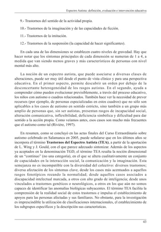 Espectro Autista: definición, evaluación e intervención educativa
43
9.- Trastornos del sentido de la actividad propia.
10.- Trastornos de la imaginación y de las capacidades de ficción.
11.- Trastornos de la imitación.
12.- Trastornos de la suspensión (la capacidad de hacer significantes).
En cada una de las dimensiones se establecen cuatro niveles de gravedad. Hay que
hacer notar que los síntomas principales de cada dimensión se numeran de 1 a 4, a
medida que van siendo menos graves y más característicos de personas con nivel
mental más alto.
La noción de un espectro autista, que puede asociarse a diversas clases de
alteraciones, puede ser muy útil desde el punto de vista clínico y para una perspectiva
educativa. En el primer aspecto, permite descubrir un orden por debajo de la
desconcertante heterogeneidad de los rasgos autistas. En el segundo, ayuda a
comprender cómo pueden evolucionar previsiblemente, a través del proceso educativo,
los niños con autismo o cuadros relacionados. También hace ver la necesidad de prever
recursos (por ejemplo, de personas especializadas en estos cuadros) que no sólo son
aplicables a los casos de autismo en sentido estricto, sino también a un grupo más
amplio de personas que, sin ser autistas, presentan rasgos de incapacidad social,
alteración comunicativa, inflexibilidad, deficiencia simbólica y dificultad para dar
sentido a la acción propia. Como veíamos antes, esos casos son mucho más frecuentes
que el autismo como tal (Rivière, 1997).
En resumen, como se concluyó en las actas finales del Curso Extraordinario sobre
autismo celebrado en Salamanca en 2005, puede señalarse que en los últimos años se
incorpora el término Trastornos del Espectro Autista (TEA), a partir de la aportación
de L. Wing y J. Gould, con el que parece adecuado sintonizar. Además de los aspectos
ya aceptados en la denominación TGD, el término TEA resalta la noción dimensional
de un “continuo” (no una categoría), en el que se altera cualitativamente un conjunto
de capacidades en la interacción social, la comunicación y la imaginación. Esta
semejanza no es incompatible con la diversidad del colectivo: diversos trastornos;
diversa afectación de los síntomas clave, desde los casos más acentuados a aquellos
rasgos fenotípicos rozando la normalidad; desde aquellos casos asociados a
discapacidad intelectual marcada, a otros con alto grado de inteligencia; desde unos
vinculados a trastornos genéticos o neurológicos, a otros en los que aún no somos
capaces de identificar las anomalías biológicas subyacentes. El término TEA facilita la
comprensión de la realidad social de estos trastornos e impulsa el establecimiento de
apoyos para las personas afectadas y sus familiares. No obstante, para la investigación
es imprescindible la utilización de clasificaciones internacionales, el establecimiento de
los subgrupos específicos y la descripción sus características.
 