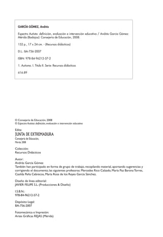 © Consejería de Educación, 2008
© Espectro Autista: definición, evaluación e intervención educativa
Edita:
JUNTA DE EXTREMADURA
Consejería de Educación,
Mérida.2008
Colección:
Recursos Didácticos
Autor:
Andrés García Gómez
También han participado en forma de grupo de trabajo, recopilando material, aportando sugerencias y
corrigiendo el documento, las siguientes profesoras: Mercedes Rico Calzado, María Paz Barona Torres,
Casilda Peña Cebrecos, María Rosa de los Reyes García Sánchez.
Diseño de línea editorial:
JAVIER FELIPE S.L. (Producciones & Diseño)
I.S.B.N.:
978-84-96212-57-2
Depósito Legal:
BA-756-2007
Fotomecánica e Impresión:
Artes Gráficas REJAS (Mérida)
GARCÍA GÓMEZ, Andrés
Espectro Autista: definición, evaluación e intervención educativa / Andrés García Gómez:
Mérida (Badajoz): Consejería de Educación, 2008.
152 p., 17 x 24 cm. - (Recursos didácticos)
D.L.: BA-756-2007
ISBN: 978-84-96212-57-2
1. Autismo. I. Título II. Serie: Recursos didácticos
616.89
 