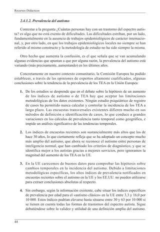 Recursos Didácticos
44
2.4.1.2. Prevalencia del autismo
Contestar a la pregunta ¿Cuántas personas hay con un trastorno del espectro autis-
ta? es algo que no está exento de dificultades. Las dificultades estriban, por un lado,
fundamentalmente en la ausencia de trabajos epidemiológicos de carácter internacio-
nal, y, por otro lado, en que los trabajos epidemiológicos locales no siempre se han
referido al mismo constructo y la metodología de estudio no ha sido siempre la misma.
Otro hecho que aumenta la confusión, es el que señala que se van acumulando
algunas evidencias que apuntan a que por alguna razón, la prevalencia del autismo está
variando (más precisamente, aumentando) en los últimos años.
Concretamente en nuestro contexto comunitario, la Comisión Europea ha podido
establecer, a través de las opiniones de expertos altamente cualificados, algunas
conclusiones sobre la tendencia de la prevalencia de los TEA en la Unión Europea:
1. De los estudios se desprende que en el debate sobre la hipótesis de un aumento
de los índices de autismo o de TEA hay que aceptar las limitaciones
metodológicas de los datos existentes. Ningún estudio psiquiátrico de registro
de casos ha permitido nunca calcular y controlar la incidencia de los TEA a
largo plazo. Las encuestas transversales existentes difieren mucho en sus
métodos de definición e identificación de casos, lo que conduce a grandes
variaciones en los cálculos de prevalencia tanto temporal como geográfica, e
impide un análisis significativo de las tendencias temporales.
2. Los índices de encuestas recientes son sustancialmente más altos que los de
hace 30 años, lo que ciertamente refleja que se ha adoptado un concepto mucho
más amplio del autismo, que ahora se reconoce el autismo entre personas de
inteligencia normal, que han cambiado los criterios de diagnóstico, y que se
identifica mejor a los autistas gracias a mejores servicios, pero ignoramos la
magnitud del aumento de los TEA en la UE.
3. En la UE carecemos de buenos datos para comprobar las hipótesis sobre
cambios temporales en la incidencia del autismo. Debido a limitaciones
metodológicas específicas, los altos índices de prevalencia notificados en
encuestas recientes sobre el autismo en la UE y los EE.UU. no pueden utilizarse
para extraer conclusiones absolutas al respecto.
4. Sin embargo, según la información existente, cabe situar los índices específicos
de prevalencia por edad para el «autismo clásico» en la UE entre 3,3 y 16,0 por
10 000. Estos índices podrían elevarse hasta situarse entre 30 y 63 por 10 000 si
se tienen en cuenta todas las formas de trastornos del espectro autista. Sigue
debatiéndose sobre la validez y utilidad de una definición amplia del autismo.
 