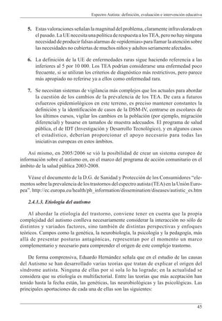 Espectro Autista: definición, evaluación e intervención educativa
45
5. Estas valoraciones señalan la magnitud del problema, claramente infravalorado en
el pasado. La UE necesita una política de respuesta a losTEA, pero no hay ninguna
necesidad de producir falsas alarmas de «epidemias» para llamar la atención sobre
las necesidades no cubiertas de muchos niños y adultos seriamente afectados.
6. La definición de la UE de enfermedades raras sigue haciendo referencia a las
inferiores al 5 por 10 000. Los TEA podrían considerarse una enfermedad poco
frecuente, si se utilizan los criterios de diagnóstico más restrictivos, pero parece
más apropiado no referirse ya a ellos como enfermedad rara.
7. Se necesitan sistemas de vigilancia más complejos que los actuales para abordar
la cuestión de los cambios de la prevalencia de los TEA. De cara a futuros
esfuerzos epidemiológicos en este terreno, es preciso mantener constantes la
definición y la identificación de casos de la DSM-IV, centrarse en escolares de
los últimos cursos, vigilar los cambios en la población (por ejemplo, migración
diferencial) y basarse en tamaños de muestra adecuados. El programa de salud
pública, el de IDT (Investigación y Desarrollo Tecnológico), y en algunos casos
el estadístico, deberían proporcionar el apoyo necesario para todas las
iniciativas europeas en estos ámbitos.
Así mismo, en 2005/2006 se vió la posibilidad de crear un sistema europeo de
información sobre el autismo en, en el marco del programa de acción comunitario en el
ámbito de la salud pública 2003-2008.
Véase el documento de la D.G. de Sanidad y Protección de los Consumidores “ele-
mentos sobre la prevalencia de los trastornos del espectro autista (TEA) en la Unión Euro-
pea”. http://ec.europa.eu/health/ph_information/dissemination/diseases/autistic_es.htm
2.4.1.3. Etiología del autismo
Al abordar la etiología del trastorno, conviene tener en cuenta que la propia
complejidad del autismo conlleva necesariamente considerar la interacción no sólo de
distintos y variados factores, sino también de distintas perspectivas y enfoques
teóricos. Campos como la genética, la neurobiología, la psicología y la pedagogía, más
allá de presentar posturas antagónicas, representan por el momento un marco
complementario y necesario para comprender el origen de este complejo trastorno.
De forma comprensiva, Eduardo Hernández señala que en el estudio de las causas
del Autismo se han desarrollado varias teorías que tratan de explicar el origen del
síndrome autista. Ninguna de ellas por sí sola lo ha logrado; en la actualidad se
considera que su etiología es multifactorial. Entre las teorías que más aceptación han
tenido hasta la fecha están, las genéticas, las neurobiológicas y las psicológicas. Las
principales aportaciones de cada una de ellas son las siguientes:
 