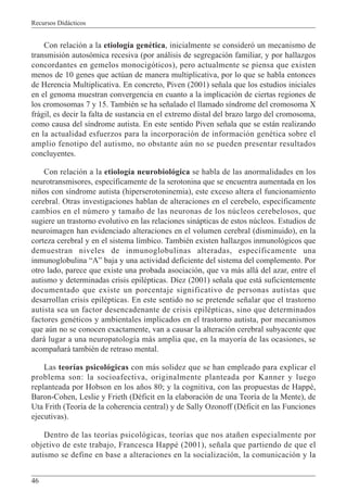 Recursos Didácticos
46
Con relación a la etiología genética, inicialmente se consideró un mecanismo de
transmisión autosómica recesiva (por análisis de segregación familiar, y por hallazgos
concordantes en gemelos monocigóticos), pero actualmente se piensa que existen
menos de 10 genes que actúan de manera multiplicativa, por lo que se habla entonces
de Herencia Multiplicativa. En concreto, Piven (2001) señala que los estudios iniciales
en el genoma muestran convergencia en cuanto a la implicación de ciertas regiones de
los cromosomas 7 y 15. También se ha señalado el llamado síndrome del cromosoma X
frágil, es decir la falta de sustancia en el extremo distal del brazo largo del cromosoma,
como causa del síndrome autista. En este sentido Piven señala que se están realizando
en la actualidad esfuerzos para la incorporación de información genética sobre el
amplio fenotipo del autismo, no obstante aún no se pueden presentar resultados
concluyentes.
Con relación a la etiología neurobiológica se habla de las anormalidades en los
neurotransmisores, específicamente de la serotonina que se encuentra aumentada en los
niños con síndrome autista (hiperserotoninemia), este exceso altera el funcionamiento
cerebral. Otras investigaciones hablan de alteraciones en el cerebelo, específicamente
cambios en el número y tamaño de las neuronas de los núcleos cerebelosos, que
sugiere un trastorno evolutivo en las relaciones sinápticas de estos núcleos. Estudios de
neuroimagen han evidenciado alteraciones en el volumen cerebral (disminuido), en la
corteza cerebral y en el sistema límbico. También existen hallazgos inmunológicos que
demuestran niveles de inmunoglobulinas alteradas, específicamente una
inmunoglobulina “A” baja y una actividad deficiente del sistema del complemento. Por
otro lado, parece que existe una probada asociación, que va más allá del azar, entre el
autismo y determinadas crisis epilépticas. Díez (2001) señala que está suficientemente
documentado que existe un porcentaje significativo de personas autistas que
desarrollan crisis epilépticas. En este sentido no se pretende señalar que el trastorno
autista sea un factor desencadenante de crisis epilépticas, sino que determinados
factores genéticos y ambientales implicados en el trastorno autista, por mecanismos
que aún no se conocen exactamente, van a causar la alteración cerebral subyacente que
dará lugar a una neuropatología más amplia que, en la mayoría de las ocasiones, se
acompañará también de retraso mental.
Las teorías psicológicas con más solidez que se han empleado para explicar el
problema son: la socioafectiva, originalmente planteada por Kanner y luego
replanteada por Hobson en los años 80; y la cognitiva, con las propuestas de Happé,
Baron-Cohen, Leslie y Frieth (Déficit en la elaboración de una Teoría de la Mente), de
Uta Frith (Teoría de la coherencia central) y de Sally Ozonoff (Déficit en las Funciones
ejecutivas).
Dentro de las teorías psicológicas, teorías que nos atañen especialmente por
objetivo de este trabajo, Francesca Happé (2001), señala que partiendo de que el
autismo se define en base a alteraciones en la socialización, la comunicación y la
 
