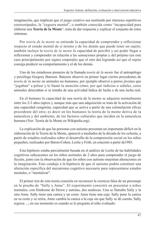 Espectro Autista: definición, evaluación e intervención educativa
47
imaginación, que implican que el juego creativo sea sustituido por intereses repetitivos
estereotipados, la “ceguera mental”, o también conocida como “incapacidad para
elaborar una Teoría de la Mente“, trata de dar respuesta y explicar el conjunto de estos
síntomas.
Por teoría de la mente se entiende la capacidad de comprender y reflexionar
respecto al estado mental de sí mismo y de los demás que puede tener un sujeto;
también incluye la teoría de la mente la capacidad de percibir y así poder llegar a
reflexionar y comprender en relación a las sensaciones propias y del prójimo (en este
caso principalmente por signos corporales que el otro da) logrando así que el sujeto
consiga predecir su comportamiento y el de los demás.
Uno de los estudiosos pioneros de la llamada teoría de la mente fue el antropólogo
y psicólogo Gregory Bateson. Bateson observó en primer lugar ciertos precedentes de
teoría de la mente en animales no humanos, por ejemplo observó a perros jóvenes que
“jugaban” a pelear y le llamó la atención cómo, por qué indicios o señales, estos
animales detectaban si se trataba de una actividad lúdica de lucha o de una lucha real.
En el humano la capacidad de una teoría de la mente se adquiere normalmente
entre los 2-3 años (aprox.), aunque más que una adquisición se trata de la activación de
una capacidad congénita, capacidad que se activa a partir de una estimulación eficaz
procedente del otro; es decir en los humanos la teoría de la mente deriva de la
naturaleza y del ambiente, de los factores culturales que inciden en la naturaleza
humana (Voz: Teoría de la Mente en Wikipedia.org).
La explicación de que las personas con autismo presentan un importante déficit en la
elaboración de la Teoría de la Mente, apareció a mediados de la década de los ochenta, a
partir de estudios realizados sobre el desarrollo de la comprensión social en los niños
pequeños, realizados por Baron-Cohen, Leslie y Frith, en concreto a partir de1985.
Esta hipótesis estaba parcialmente basada en el análisis de Leslie de las habilidades
cognitivas subyacentes en los niños normales de 2 años para comprender el juego de
ficción, junto con la observación de que los niños con autismo muestran alteraciones en
la imaginación. Esto condujo a la hipótesis de que el autismo podría constituir una
alteración específica del mecanismo cognitivo necesario para representarse estados
mentales, o “mentalizar”.
El primer test de esta teoría consistía en reconocer la creencia falsa de un personaje
en la prueba de “Sally y Anne”. El experimento consistió en presentar a niños
normales, con Síndrome de Down y autistas, dos muñecas. Una se llamaba Sally y la
otra Anne. Sally tiene una canica y un cesto. Anne tiene una caja. Sally pone la canica
en su cesto y se retira, Anne cambia la canica a la caja sin que Sally se dé cuenta. Sally
regresa ...; en ese momento es cuando se le pregunta al niño evaluado:
 