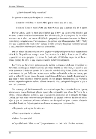 Recursos Didácticos
48
“¿dónde buscará Sally su canica?”
Se presentan entonces dos tipos de creencias:
Creencia verdadera: el niño SABE que la canica está en la caja.
Creencia falsa: el niño SABE que Sally CREE que la canica está en el cesto.
Baron-Cohen, Leslie y Frith encontraron que el 80% de su muestra de niños con
autismo contestaron incorrectamente. Por el contrario, la mayor parte de los niños
normales de 4 años, así como el 86% del grupo de niños con síndrome de Down,
contestaron correctamente. Fueron capaces de atribuir una falsa creencia a Sally: “Sally
cree que la canica está en el cesto” aunque el niño sabe que la canica realmente está en
la caja, pues ellos vieron que Anne hizo ese cambio.
De los niños autistas de alto nivel cognitivo que participaron en el experimento
sólo 4 de 20 pudieron otorgar una falsa creencia a Sally. Los otros 16 niños
respondieron a sus propias creencias. Es decir sólo el 20% fue capaz de atribuir el
estado mental del otro, lo que se conoce como metarrepresentación.
La Teoría de la Mente, así planteada, define la incapacidad que presentan las
personas autistas para tener en cuenta el estado mental de los otros, es decir lo que
están pensando o deberían pensar. En el caso del test de Sally y Anne, el niño autista no
se da cuenta de que Sally no vio que Anne había cambiado la pelota de cesta y por
tanto al volver lo lógico es que buscara su pelota donde la había dejado. En realidad, lo
que hace el niño autista es tener en cuenta sólo su propio pensamiento. Su respuesta
errónea se produce porque se basa sólo en lo que ha visto y no puede imaginar lo que el
otro está pensando.
Sin embargo, el Autismo no sólo se caracteriza por la existencia de este tipo de
alteraciones, lo que limita de alguna manera la explicación que ofrece la Teoría de la
Mente. Existen algunos aspectos, que se describen, asimismo, en el artículo de Happé
(2001), que han sido corroborados por informes de padres sobre el desarrollo de sus
hijos y que no pueden explicarse en base a una incapacidad para conocer el estado
mental de los otros. Estos aspectos son los que se recogen a continuación:
- Repertorio restringido de intereses
- Deseo obsesivo de invarianza
- Islotes de capacidad
- Capacidades de “idiot savant” (impresionantes en 1 de cada 10 niños autistas)
 