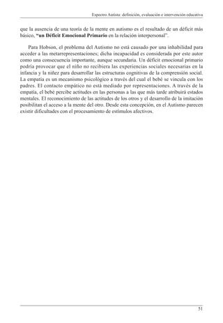 Espectro Autista: definición, evaluación e intervención educativa
51
que la ausencia de una teoría de la mente en autismo es el resultado de un déficit más
básico, “un Déficit Emocional Primario en la relación interpersonal”.
Para Hobson, el problema del Autismo no está causado por una inhabilidad para
acceder a las metarrepresentaciones; dicha incapacidad es considerada por este autor
como una consecuencia importante, aunque secundaria. Un déficit emocional primario
podría provocar que el niño no recibiera las experiencias sociales necesarias en la
infancia y la niñez para desarrollar las estructuras cognitivas de la comprensión social.
La empatía es un mecanismo psicológico a través del cual el bebé se vincula con los
padres. El contacto empático no está mediado por representaciones. A través de la
empatía, el bebé percibe actitudes en las personas a las que más tarde atribuirá estados
mentales. El reconocimiento de las actitudes de los otros y el desarrollo de la imitación
posibilitan el acceso a la mente del otro. Desde esta concepción, en el Autismo parecen
existir dificultades con el procesamiento de estímulos afectivos.
 