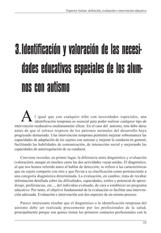 Espectro Autista: definición, evaluación e intervención educativa
53
l igual que con cualquier niño con necesidades especiales, una
identificación temprana es esencial para poder realizar cualquier tipo de
intervención reeducativa medianamente eficaz. En el caso del autismo, ésta debe darse
antes de que el retraso respecto de los patrones normales del desarrollo haya
progresado demasiado. Una intervención temprana permitirá mejorar sobremanera las
capacidades de adaptación de los sujetos con autismo y mejorar la conducta en general,
facilitando las habilidades de comunicación, de interacción social y mejorando las
capacidades de autorregulación de su conducta.
Conviene recordar, en primer lugar, la diferencia entre diagnóstico y evaluación
(valoración), aunque en muchos casos las dos actividades vayan unidas. El diagnóstico,
al que nos hemos referido antes al hablar de detección, se refiere a las características
que un sujeto comparte con otro y que llevan a su clasificación como perteneciente a
una categoría diagnóstica determinada. La evaluación, en cambio, trata de recabar
información detallada sobre las dificultades, capacidades, estilos y potencial de apren-
dizaje, preferencias, etc..., del individuo evaluado, de cara a establecer un programa
educativo. Por tanto, el objetivo fundamental de la evaluación es facilitar una interven-
ción adecuada. Evaluación e intervención son dos aspectos de un mismo proceso.
Parece interesante reseñar que el diagnóstico o la identificación temprana del
autismo debe ser realizada precozmente por los profesionales de la salud,
principalmente porque son quines tienen los primeros contactos profesionales con la
3.Identificación y valoración de las necesi-
dades educativas especiales de los alum-
nos con autismo
A
 