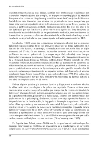 Recursos Didácticos
54
totalidad de la población de estas edades. También otros profesionales relacionados con
la atención temprana (como por ejemplo, los Equipos Psicopedagógicos de Atención
Temprana o los centros de diagnóstico y rehabilitación de las Consejerías de Bienestar
Social deben estar formados para abordar con prontitud esta tarea; aunque hay que
hacer notar que un importante número de niños no asisten a guarderías, jardines de
infancia o centros de educación infantil hasta después de los dos o los tres años o no
son derivados por sus familiares a otros centros de diagnóstico. Este dato pone de
manifiesto la necesidad de incidir en los profesionales sanitarios, concienciándolos de
la necesidad de permanecer alerta en el cuidado de la población de alto riesgo y en el
estudio de los signos de alarma que pueden ayudar a detectar precozmente los TEA.
Mendizábal (1997) señala que la mayoría de especialistas afirman que los síntomas
del autismo aparecen antes de los tres años, pero añade que es difícil detectarlos en el
1er año de vida. Parece, sin embargo, razonable plantearse esa posibilidad en algún
momento del 2º año. De esa manera, se podrían detectar tanto los casos ya con
problemas durante el primer año (con mayor seguridad, además) como los que
desarrollan bruscamente los síntomas después del primer año (frecuentemente entre los
12 y 18 meses). En un trabajo de Johnson, Siddons, Frith y Morton realizado en 1.992,
los autores concluyen, basándose en resultados de test de evaluación del desarrollo de
niños normales, retrasados no autistas y autistas, que, si bien antes de los 12 meses no
parece posible detectar autismo de forma inequívoca, sí es posible hacerlo a los 18
meses si evaluamos preferentemente los aspectos sociales del desarrollo. A idéntica
conclusión llegan Simon Baron Cohen y sus colaboradores en 1992. Con todos estos
datos parece razonable, hoy por hoy, considerar la posibilidad de detectar autismo a
una edad tan temprana como los 18 meses.
Existen algunas pruebas que permiten detectar y diagnosticar el autismo. Muchas
de ellas están aún sin adaptar a la población española. Pueden utilizar estos
instrumentos los diversos profesionales que comparten la responsabilidad de la
detección y el diagnóstico del autismo, aunque hay algunos que son más característicos
de la práctica pediátrica, psiquiátrica o neurológica. Muchos son administrados por
profesionales de la psicología y, finalmente, existen otros cuya aportación depende de
los profesionales de la educación, la logopedia o la terapia ocupacional. Por tanto,
todos ellos, agrupados y centrados en la necesidad del paciente y de su familia,
constituyen un vivo ejemplo de la necesaria multidisciplinariedad requerida para la
detección y diagnóstico de los TEA. Existe obviamente un riesgo de solapamiento de
funciones y aportaciones de todos estos profesionales; pero este riesgo queda con
creces compensado habida cuenta de la estéril limitación que generaría una aportación
exclusivamente unidisciplinar en estos pacientes (Diez-Cuervo y otros, 2005).
En España, (ver Jubert y otros 2006) una de las pruebas más utilizada por los
pediatras para valorar los problemas en el desarrollo es la Escala Denver en su versión
simplificada. El Denver Developmental Screening Test-II (DDST-II), es considerada
 