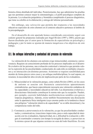 Espectro Autista: definición, evaluación e intervención educativa
57
historia clínica detallada del individuo. Posteriormente, hay que administrar las pruebas
que nos permitan conocer mejor la sintomatología y el perfil psicológico completo de
la persona. La evaluación psiquiátrica y biomédica completarán el proceso diagnóstico,
que tiene su colofón en la elaboración y entrega del informe personalizado.
Sin embargo, una valoración que permita dar respuesta a las necesidades
educativas especiales de estos alumnos en el contexto educativo pertenece al ámbito de
la psicopedagogía.
En el desarrollo de este apartado hemos considerado conveniente seguir con
carácter general las propuestas realizadas por Angel Rivière (1997 y 2001), puesto que
fueron diseñadas por el autor para la formación de especialistas en psicología y
pedagogía y por lo tanto se ajustan de manera inequívoca a los objetivos de este
trabajo.
3.1. Un enfoque interactivo y contextual del proceso de valoración
La valoración de los alumnos con autismo exige minuciosidad, constancia y perse-
verancia. Requiere un conocimiento profundo de los procesos implicados en el desarro-
llo evolutivo de las personas, una evaluación contextual e interactiva que permita valo-
rar la expresión de las peculiaridades conductuales de cada niño en múltiples situacio-
nes y en interacción con distintas personas. Asimismo se requiere sensibilidad para
atender de forma precoz estos casos y un enfoque multidisciplinar, lo cual supone, en
resumen, la necesidad de altos niveles de implicación por parte de los evaluadores.
1.- Minuciosidad en la valoración porque, como señala Rivière (2001), en los casos
de autismo se asocian con frecuencia características aparentemente
contradictorias, que hacen especialmente necesaria una valoración cuidadosa de
las capacidades y necesidades educativas del niño. Las disarmonías evolutivas y
disociaciones funcionales constituyen la norma más que la excepción. Pueden,
por ejemplo, coexistir habilidades morfosintácticas notables con graves
torpezas pragmáticas. Además, existe también frecuentemente una disociación
entre la apariencia física inteligente (cuyo enorme poder en la tendencia a hacer
una peligrosa “valoración intuitiva de capacidades” no se debe desestimar) y las
competencias reales del niño.
2.- Constancia y perseverancia en la valoración, ya que las peculiaridades conduc-
tuales y comunicativas, (reacciones imprevistas, poca o nula capacidad de inter-
acción con los evaluadores, hiperactividad, etc.), dificultad la evaluación y obli-
gan al examinador a tomarse con tiempo la recogida de datos y a perseverar en
la misma a pesar de que algunas sesiones no sean del todo fructíferas. En este
 