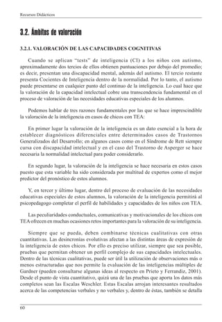 Recursos Didácticos
60
3.2. Ámbitos de valoración
3.2.1. VALORACIÓN DE LAS CAPACIDADES COGNITIVAS
Cuando se aplican “tests” de inteligencia (CI) a los niños con autismo,
aproximadamente dos tercios de ellos obtienen puntuaciones por debajo del promedio;
es decir, presentan una discapacidad mental, además del autismo. El tercio restante
presenta Cocientes de Inteligencia dentro de la normalidad. Por lo tanto, el autismo
puede presentarse en cualquier punto del continuo de la inteligencia. Lo cual hace que
la valoración de la capacidad intelectual cobre una transcendencia fundamental en el
proceso de valoración de las necesidades educativas especiales de los alumnos.
Podemos hablar de tres razones fundamentales por las que se hace imprescindible
la valoración de la inteligencia en casos de chicos con TEA:
En primer lugar la valoración de la inteligencia es un dato esencial a la hora de
establecer diagnósticos diferenciales entre determinados casos de Trastornos
Generalizados del Desarrollo; en algunos casos como en el Síndrome de Rett siempre
cursa con discapacidad intelectual y en el caso del Trastorno de Asperger se hace
necesaria la normalidad intelectual para poder considerarlo.
En segundo lugar, la valoración de la inteligencia se hace necesaria en estos casos
puesto que esta variable ha sido considerada por multitud de expertos como el mejor
predictor del pronóstico de estos alumnos.
Y, en tercer y último lugar, dentro del proceso de evaluación de las necesidades
educativas especiales de estos alumnos, la valoración de la inteligencia permitirá al
psicopedagogo completar el perfil de habilidades y capacidades de los niños con TEA.
Las peculiaridades conductuales, comunicativas y motivacionales de los chicos con
TEAofrecen en muchas ocasiones retos importantes para la valoración de su inteligencia.
Siempre que se pueda, deben combinarse técnicas cualitativas con otras
cuantitativas. Las desincronías evolutivas afectan a las distintas áreas de expresión de
la inteligencia de estos chicos. Por ello es preciso utilizar, siempre que sea posible,
pruebas que permitan obtener un perfil complejo de sus capacidades intelectuales.
Dentro de las técnicas cualitativas, puede ser útil la utilización de observaciones más o
menos estructuradas que nos permite la evaluación de las inteligencias múltiples de
Gardner (pueden consultarse algunas ideas al respecto en Prieto y Ferrandiz, 2001).
Desde el punto de vista cuantitativo, quizá una de las pruebas que aporta los datos más
completos sean las Escalas Weschler. Estas Escalas arrojan interesantes resultados
acerca de las competencias verbales y no verbales y, dentro de éstas, también se detalla
 