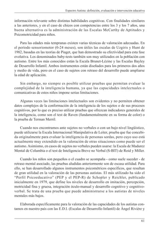 Espectro Autista: definición, evaluación e intervención educativa
61
información relevante sobre distintas habilidades cognitivas. Con finalidades similares
a las anteriores, y en el caso de chicos con competencias entre los 3 y los 7 años, una
buena alternativa es la administración de las Escalas McCarthy de Aptitudes y
Psicomotricidad para niños.
Para las edades más tempranas existen varias técnicas de valoración adecuadas. En
el período sensoriomotor (0-24 meses), son útiles las escalas de Uzgiris y Hunt de
1982, basadas en las teorías de Piaget, que han demostrado su efectividad para esta fase
evolutiva. Los denominados baby-tests también son muy utilizados en la población con
autismo. Entre los más conocidos están la Escala Brunet-Lézine y las Escalas Bayley
de Desarrollo Infantil. Ambos instrumentos están diseñados para los primeros dos años
y medio de vida, pero en el caso de sujetos con retraso del desarrollo puede ampliarse
la edad de aplicación.
Sin embargo, no siempre es posible utilizar pruebas que permitan evaluar la
complejidad de la inteligencia humana, ya que las capacidades intelectuales o
comunicativas de estos niños impone serias limitaciones.
Algunas veces las limitaciones intelectuales son evidentes y no permiten obtener
datos complejos de la conformación de la inteligencia de los sujetos o de sus procesos
cognitivos, por lo que es preciso utilizar pruebas que ofrezcan indicadores generales de
la inteligencia, como son el test de Raven (fundamentalmente en su forma de color) o
la prueba de Terman Merril.
Cuando nos encontramos ante sujetos no verbales o con un bajo nivel lingüístico,
puede utilizarse la Escala Internacional Manipulativa de Leiter, prueba que fue concebi-
da originalmente para evaluar la inteligencia de personas sordas, pero cuyo uso está
actualmente muy extendido en la valoración de otras situaciones como puede ser el
autismo.Asimismo, en casos de sujetos no verbales pueden usarse: la Escala de Madurez
Mental de Columbia o el test de Inteligencia Breve no Verbal (S-BIT) de Roid y Miller.
Cuando los niños son pequeños o el cuadro se acompaña - como suele suceder - de
retraso mental asociado, las pruebas aludidas anteriormente son de escasa utilidad. Para
ello, se han desarrollado algunos instrumentos psicométricos específicos, que resultan
de gran utilidad en la valoración de las personas autistas. El más utilizado ha sido el
“Perfil Psicoeducativo” (PEP y el PEP-R) de Schopler y Reichler, publicado
inicialmente en 1979, que define los niveles de desarrollo en imitación, percepción,
motricidad fina y gruesa, integración óculo-manual y desarrollo cognitivo y cognitivo-
verbal. Se trata de una prueba que puede administrarse a los autistas de niveles
mentales más bajos.
Elaborada específicamente para la valoración de las capacidades de los autistas con-
tamos en nuestro país con las E.D.I. (Escalas de Desarrollo Infantil) de Ángel Rivière y
 