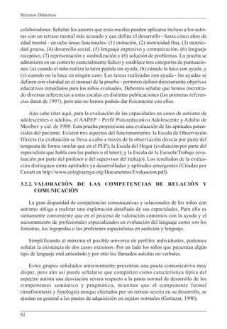 Recursos Didácticos
62
colaboradores. Señalan los autores que estas escalas pueden aplicarse incluso a los autis-
tas con un retraso mental más acusado y que define el desarrollo - hasta cinco años de
edad mental - en ocho áreas funcionales: (1) imitación, (2) motricidad fina, (3) motrici-
dad gruesa, (4) desarrollo social, (5) lenguaje expresivo y comunicación, (6) lenguaje
receptivo, (7) representación y simbolización y (8) solución de problemas. La prueba se
administra en un contexto esencialmente lúdico y establece tres categorías de puntuacio-
nes: (a) cuando el niño realiza la tarea pedida sin ayuda, (b) cuando la hace con ayuda, y
(c) cuando no la hace en ningún caso. Las tareas realizadas con ayuda - las ayudas se
definen con claridad en el manual de la prueba - permiten definir directamente objetivos
educativos inmediatos para los niños evaluados. Debemos señalar que hemos encontra-
do diversas referencias a estas escalas en distintas publicaciones (las primeras referen-
cias datan de 1997), pero aún no hemos podido dar físicamente con ellas.
Aún cabe citar aquí, para la evaluación de las capacidades en casos de autismo de
adolescentes o adultos, el AAPEP – Perfil Psicoeducativo Adolescente y Adulto de
Mesibov y col. de 1988. Esta prueba proporciona una evaluación de las aptitudes poten-
ciales del paciente. Existen tres aspectos del funcionamiento: la Escala de Observación
Directa (la evaluación se lleva a cabo a través de la observación directa por parte del
terapeuta de forma similar que en el PEP); la Escala del Hogar (evaluación por parte del
especialista que habla con los padres o el tutor); y la Escala de la Escuela/Trabajo (eva-
luación por parte del profesor o del supervisor del trabajo). Los resultados de la evalua-
ción distinguen entre aptitudes ya desarrolladas y aptitudes emergentes (Citadas por
Cuxart en http://www.colegioaraya.org/Documentos/Evaluacion.pdf).
3.2.2. VALORACIÓN DE LAS COMPETENCIAS DE RELACIÓN Y
COMUNICACIÓN
La gran disparidad de competencias comunicativas y relacionales de los niños con
autismo obliga a realizar una exploración detallada de sus capacidades. Para ello es
sumamente conveniente que en el proceso de valoración contemos con la ayuda y el
asesoramiento de profesionales especializados en evaluación del lenguaje como son los
foniatras, los logopedas o los profesores especialistas en audición y lenguaje.
Simplificando al máximo el posible universo de perfiles individuales, podemos
señalar la existencia de dos casos extremos. Por un lado los niños que presentan algún
tipo de lenguaje oral articulado y por otro los llamados autistas no verbales.
Estos grupos señalados anteriormente presentan una pauta comunicativa muy
dispar, pero aún así puede señalarse que comparten como característica típica del
espectro autista una desviación severa respecto a la pauta normal de desarrollo de los
componentes semántico y pragmático, mientras que el componente formal
(morfosintaxis y fonología) aunque afectados por un retraso severo en su desarrollo, se
ajustan en general a las pautas de adquisición en sujetos normales (Gortazar, 1990).
 