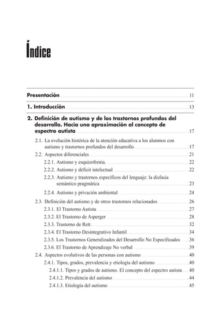Presentación . . . . . . . . . . . . . . . . . . . . . . . . . . . . . . . . . . . . . . . . . . . . . . . . . . . . . . . . . . . . . . . . . . . . . . . . . . . . . . . . . . . . . . . . . . . . . . . . .11
1. Introducción . . . . . . . . . . . . . . . . . . . . . . . . . . . . . . . . . . . . . . . . . . . . . . . . . . . . . . . . . . . . . . . . . . . . . . . . . . . . . . . . . . . . . . . . . . . . .13
2. Definición de autismo y de los trastornos profundos del
desarrollo. Hacia una aproximación al concepto de
espectro autista . . . . . . . . . . . . . . . . . . . . . . . . . . . . . . . . . . . . . . . . . . . . . . . . . . . . . . . . . . . . . . . . . . . . . . . . . . . . . . . . . . . . .17
2.1. La evolución histórica de la atención educativa a los alumnos con
autismo y trastornos profundos del desarrollo . . . . . . . . . . . . . . . . . . . . . . . . . . . . . . . . . . . . . . . . .17
2.2. Aspectos diferenciales . . . . . . . . . . . . . . . . . . . . . . . . . . . . . . . . . . . . . . . . . . . . . . . . . . . . . . . . . . . . . . . . . . . . . . . . . . .21
2.2.1. Autismo y esquizofrenia. . . . . . . . . . . . . . . . . . . . . . . . . . . . . . . . . . . . . . . . . . . . . . . . . . . . . . . . . . . . . . .22
2.2.2. Autismo y déficit intelectual . . . . . . . . . . . . . . . . . . . . . . . . . . . . . . . . . . . . . . . . . . . . . . . . . . . . . . . . .22
2.2.3. Autismo y trastornos específicos del lenguaje: la disfasia
semántico pragmática . . . . . . . . . . . . . . . . . . . . . . . . . . . . . . . . . . . . . . . . . . . . . . . . . . . . . . . . . . . . . . . . . . .23
2.2.4. Autismo y privación ambiental . . . . . . . . . . . . . . . . . . . . . . . . . . . . . . . . . . . . . . . . . . . . . . . . . . . . .24
2.3. Definición del autismo y de otros trastornos relacionados . . . . . . . . . . . . . . . . . . . . . . . .26
2.3.1. El Trastorno Autista . . . . . . . . . . . . . . . . . . . . . . . . . . . . . . . . . . . . . . . . . . . . . . . . . . . . . . . . . . . . . . . . . . . . .27
2.3.2. El Trastorno de Asperger . . . . . . . . . . . . . . . . . . . . . . . . . . . . . . . . . . . . . . . . . . . . . . . . . . . . . . . . . . . . . .28
2.3.3. Trastorno de Rett . . . . . . . . . . . . . . . . . . . . . . . . . . . . . . . . . . . . . . . . . . . . . . . . . . . . . . . . . . . . . . . . . . . . . . . . . .32
2.3.4. El Trastorno Desintegrativo Infantil. . . . . . . . . . . . . . . . . . . . . . . . . . . . . . . . . . . . . . . . . . . . . . .34
2.3.5. Los Trastornos Generalizados del Desarrollo No Especificados . . . . . .36
2.3.6. El Trastorno de Aprendizaje No verbal . . . . . . . . . . . . . . . . . . . . . . . . . . . . . . . . . . . . . . . . . .39
2.4. Aspectos evolutivos de las personas con autismo . . . . . . . . . . . . . . . . . . . . . . . . . . . . . . . . . . . .40
2.4.1. Tipos, grados, prevalencia y etiología del autismo . . . . . . . . . . . . . . . . . . . . . . . . . .40
2.4.1.1. Tipos y grados de autismo. El concepto del espectro autista . . . . .40
2.4.1.2. Prevalencia del autismo . . . . . . . . . . . . . . . . . . . . . . . . . . . . . . . . . . . . . . . . . . . . . . . . . . . . . . . . .44
2.4.1.3. Etiología del autismo . . . . . . . . . . . . . . . . . . . . . . . . . . . . . . . . . . . . . . . . . . . . . . . . . . . . . . . . . . . . .45
Índice
 