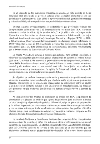 Recursos Didácticos
64
En el segundo de los supuestos presentados, cuando el niño autista no tiene
lenguaje oral articulado es preciso valorar otros aspectos importantes de sus
posibilidades comunicativas, tales como el tipo de comunicación gestual que establece
y la funcionalidad y el uso que hace de sus posibilidades comunicativas.
Existen algunos procedimientos estandarizados que pretenden evaluar las
competencias comunicativas y de interacción de los niños con TEA. Haremos
referencia a dos de ellos: 1) la prueba ACACIA (Análisis de la Competencia
Comunicativa e Interactiva en el Autismo y otros trastornos del desarrollo con bajos
niveles de funcionamiento cognitivo), ideada por Tamarit y el Equipo CEPRI en 1990,
y 2) La Escala de Observación de la Comunicación en educación infantil (Mc Shane en
1980 y Donellan y otros en 1984) destinada a evaluar las funciones comunicativas de
los alumnos con TEA. Esta última escala ha sido adaptada al castellano recientemente
por el Departamento de Educación del Gobierno Vasco.
La prueba ACACIA va dirigida a niños/as con autismo, pero también en general a
niños/as y adolescentes que presentan graves alteraciones del desarrollo: retraso mental
(con un C.I. inferior a 55), ausencia o grave alteración del lenguaje oral, autismo u
otros TGD. Permite establecer un diagnóstico diferencial entre cuadros de retraso
mental y de autismo con retraso mental asociado. Su objetivo es evaluar la
competencia social y comunicativa. Se aplica de forma individual y el tiempo de
administración es de aproximadamente un cuarto de hora.
Su objetivo es evaluar la competencia social y comunicativa partiendo de una
situación interactiva estructurada en la que el adulto actúa siguiendo un guión esta-
blecido, consistente en 10 situaciones encadenadas de interacción entre un adulto
y un niño en un contexto natural y con una duración predeterminada. Se precisan
dos personas: la que interactúa con el niño y la persona que graba con la cámara de
vídeo.
Al igual que en otras pruebas de evaluación de chicos con TEA, la aplicación de
esta técnica y el proceso de análisis que sigue a la grabación, para establecer el índice
de cada categoría y el posterior diagnóstico diferencial, exige un grado de preparación
y de soltura importante; es conveniente contar con personas altamente experimentadas
y con un conocimiento particular en el trato con niños autistas. Los perfiles obtenidos
ofrecen pautas para la intervención educativa y permiten evaluar el progreso de los
alumnos después de un determinado periodo de reeducación.
La escala de McShane y Donellan se destina a la evaluación de las competencias
comunicativas de los niños y niñas con autismo u otros problemas que inciden en el
desarrollo de la comunicación. La adaptación realizada por el Departamento de Educa-
ción del Gobierno Vasco se ha llevado a cabo pensando en un instrumento que sea
fácilmente utilizable por los profesionales de educación infantil en el ámbito escolar
 