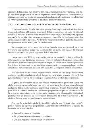 Espectro Autista: definición, evaluación e intervención educativa
65
ordinario. Está pensada para observar cómo se comunican los niños y niñas de esta eta-
pa educativa que presentan un retraso importante en sus competencias comunicativas y
sociales, originado por trastornos generalizados del desarrollo, autismo o por algún tipo
de retraso generalizado que afecta al desarrollo de la comunicación.
3.2.3. LA VALORACIÓN DE LAS RELACIONES INTERPERSONALES
El establecimiento de relaciones interpersonales cumple una serie de funciones
transcendentales en el bienestar emocional de las personas: por un lado, permiten el
desarrollo personal a través de la mediación con los otros y, por otra parte, aportan
sensación de satisfacción puesto que suponen la ocasión de establecer vínculos
emocionales con otras personas. Por lo tanto, podemos considerar que estas relaciones
interpersonales son un medio y un fin en sí mismas.
Sin embargo, para las personas con autismo, las relaciones interpersonales son con
frecuencia una fuente de estrés y de incertidumbre, ya que no son capaces de entender
las claves en torno a las que se organizan dichas relaciones.
Las personas con TEA presentan dificultades para establecer intercambios de
información acerca del mundo emocional propio y del ajeno. En primer lugar, estas
dificultades de interacción vienen determinadas por las limitaciones en sus capacidades
lingüísticas y comunicativas ya señaladas anteriormente y, en segundo lugar, por las
dificultades para empatizar; es decir, para descubrir y compartir estados emocionales.
Este déficit en las relaciones interpersonales supone un alto riesgo de exclusión
social, ya que dificulta el desarrollo de las propias capacidades y porque el resto de las
personas tampoco se ven favorecidas por su capacidad de ayuda y de comprensión.
El grado de afectación en las habilidades interpersonales puede realizarse con
algún instrumento estandarizado que las contemple, (son de utilidad para tal efecto
cualquiera de los cuestionarios que aparecen en el apartado tercero de esta obra). Pero
para llevar a cabo una evaluación cualitativa que permita una precisa planificación de
la respuesta educativa, sería conveniente basarse en la observación contextual
prolongada y en el cruce de información procedente de distintos contextos y de
distintas fuentes, tanto personales como instrumentales.
Con este fin sería fácil, señala Rivière (2001), diseñar una “hoja de observación”,
para el registro de aspectos que permitan valorar tanto la cantidad como la calidad de
los contactos interpersonales:
a) Con qué personas se relaciona
b) En qué contextos se establecen la relaciones
c) Con qué frecuencia se establecen las relaciones
 