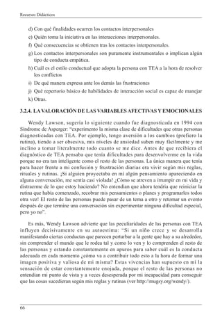 Recursos Didácticos
66
d) Con qué finalidades ocurren los contactos interpersonales
e) Quién toma la iniciativa en las interacciones interpersonales.
f) Qué consecuencias se obtienen tras los contactos interpersonales.
g) Los contactos interpersonales son puramente instrumentales o implican algún
tipo de conducta empática.
h) Cuál es el estilo conductual que adopta la persona con TEA a la hora de resolver
los conflictos
i) De qué manera expresa ante los demás las frustraciones
j) Qué repertorio básico de habilidades de interacción social es capaz de manejar
k) Otras.
3.2.4. LAVALORACIÓN DE LAS VARIABLES AFECTIVAS Y EMOCIONALES
Wendy Lawson, sugería lo siguiente cuando fue diagnosticada en 1994 con
Síndrome de Asperger: “experimento la misma clase de dificultades que otras personas
diagnosticadas con TEA. Por ejemplo, tengo aversión a los cambios (prefiero la
rutina), tiendo a ser obsesiva, mis niveles de ansiedad suben muy fácilmente y me
inclino a tomar literalmente todo cuanto se me dice. Antes de que recibiera el
diagnóstico de TEA pensaba que tenía dificultades para desenvolverme en la vida
porque no era tan inteligente como el resto de las personas. La única manera que tenía
para hacer frente a mi confusión y frustración diarias era vivir según mis reglas,
rituales y rutinas. ¡Si alguien proyectaba en mí algún pensamiento apareciendo en
alguna conversación, me sentía casi violada! ¿Cómo se atreven a irrumpir en mi vida y
distraerme de lo que estoy haciendo? No entendían que ahora tendría que reiniciar la
rutina que había comenzado, recobrar mis pensamientos o planes y programarlos todos
otra vez! El resto de las personas puede pasar de un tema a otro y retomar un evento
después de que termine una conversación sin experimentar ninguna dificultad especial,
pero yo no”.
Es más, Wendy Lawson advierte que las peculiaridades de las personas con TEA
influyen decisivamente en su autoestima: “Si un niño crece y se desarrolla
manifestando ciertas conductas que parecen perturbar a la gente que hay a su alrededor,
sin comprender el mundo que le rodea tal y como lo ven y lo comprenden el resto de
las personas y estando constantemente en apuros para saber cuál es la conducta
adecuada en cada momento ¿cómo va a contribuir todo esto a la hora de formar una
imagen positiva y valiosa de mi misma? Estas vivencias han supuesto en mí la
sensación de estar constantemente enojada, porque el resto de las personas no
entendían mi punto de vista y a veces desesperada por mi incapacidad para conseguir
que las cosas sucedieran según mis reglas y rutinas (ver http://mugsy.org/wendy/).
 