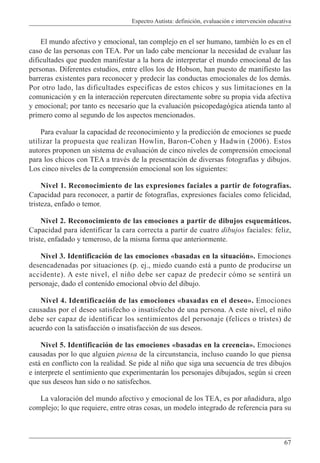 Espectro Autista: definición, evaluación e intervención educativa
67
El mundo afectivo y emocional, tan complejo en el ser humano, también lo es en el
caso de las personas con TEA. Por un lado cabe mencionar la necesidad de evaluar las
dificultades que pueden manifestar a la hora de interpretar el mundo emocional de las
personas. Diferentes estudios, entre ellos los de Hobson, han puesto de manifiesto las
barreras existentes para reconocer y predecir las conductas emocionales de los demás.
Por otro lado, las dificultades especificas de estos chicos y sus limitaciones en la
comunicación y en la interacción repercuten directamente sobre su propia vida afectiva
y emocional; por tanto es necesario que la evaluación psicopedagógica atienda tanto al
primero como al segundo de los aspectos mencionados.
Para evaluar la capacidad de reconocimiento y la predicción de emociones se puede
utilizar la propuesta que realizan Howlin, Baron-Cohen y Hadwin (2006). Estos
autores proponen un sistema de evaluación de cinco niveles de comprensión emocional
para los chicos con TEA a través de la presentación de diversas fotografías y dibujos.
Los cinco niveles de la comprensión emocional son los siguientes:
Nivel 1. Reconocimiento de las expresiones faciales a partir de fotografías.
Capacidad para reconocer, a partir de fotografías, expresiones faciales como felicidad,
tristeza, enfado o temor.
Nivel 2. Reconocimiento de las emociones a partir de dibujos esquemáticos.
Capacidad para identificar la cara correcta a partir de cuatro dibujos faciales: feliz,
triste, enfadado y temeroso, de la misma forma que anteriormente.
Nivel 3. Identificación de las emociones «basadas en la situación». Emociones
desencadenadas por situaciones (p. ej., miedo cuando está a punto de producirse un
accidente). A este nivel, el niño debe ser capaz de predecir cómo se sentirá un
personaje, dado el contenido emocional obvio del dibujo.
Nivel 4. Identificación de las emociones «basadas en el deseo». Emociones
causadas por el deseo satisfecho o insatisfecho de una persona. A este nivel, el niño
debe ser capaz de identificar los sentimientos del personaje (felices o tristes) de
acuerdo con la satisfacción o insatisfacción de sus deseos.
Nivel 5. Identificación de las emociones «basadas en la creencia». Emociones
causadas por lo que alguien piensa de la circunstancia, incluso cuando lo que piensa
está en conflicto con la realidad. Se pide al niño que siga una secuencia de tres dibujos
e interprete el sentimiento que experimentarán los personajes dibujados, según si creen
que sus deseos han sido o no satisfechos.
La valoración del mundo afectivo y emocional de los TEA, es por añadidura, algo
complejo; lo que requiere, entre otras cosas, un modelo integrado de referencia para su
 