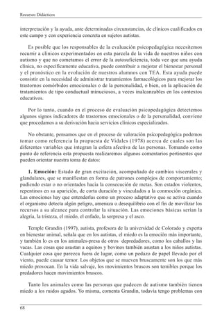Recursos Didácticos
68
interpretación y la ayuda, ante determinadas circunstancias, de clínicos cualificados en
este campo y con experiencia concreta en sujetos autistas.
Es posible que los responsables de la evaluación psicopedagógica necesitemos
recurrir a clínicos experimentados en esta parcela de la vida de nuestros niños con
autismo y que no cometamos el error de la autosuficiencia, toda vez que una ayuda
clínica, no específicamente educativa, puede contribuir a mejorar el bienestar personal
y el pronóstico en la evolución de nuestros alumnos con TEA. Esta ayuda puede
consistir en la necesidad de administrar tratamientos farmacológicos para mejorar los
trastornos comórbidos emocionales o de la personalidad, o bien, en la aplicación de
tratamientos de tipo conductual minuciosos, a veces inalcanzables en los contextos
educativos.
Por lo tanto, cuando en el proceso de evaluación psicopedagógica detectemos
algunos signos indicadores de trastornos emocionales o de la personalidad, conviene
que procedamos a su derivación hacia servicios clínicos especializados.
No obstante, pensamos que en el proceso de valoración psicopedagógica podemos
tomar como referencia la propuesta de Vidales (1978) acerca de cuales son las
diferentes variables que integran la esfera afectiva de las personas. Tomando como
punto de referencia esta propuesta realizaremos algunos comentarios pertinentes que
pueden orientar nuestra toma de datos:
1. Emoción: Estado de gran excitación, acompañado de cambios viscerales y
glandulares, que se manifiestan en forma de patrones complejos de comportamiento;
pudiendo estar o no orientados hacia la consecución de metas. Son estados violentos,
repentinos en su aparición, de corta duración y vinculados a la conmoción orgánica.
Las emociones hay que entenderlas como un proceso adaptativo que se activa cuando
el organismo detecta algún peligro, amenaza o desequilibrio con el fin de movilizar los
recursos a su alcance para controlar la situación. Las emociones básicas serían la
alegría, la tristeza, el miedo, el enfado, la sorpresa y el asco.
Temple Grandin (1997), autista, profesora de la universidad de Colorado y experta
en bienestar animal, señala que en los autistas, el miedo es la emoción más importante,
y también lo es en los animales-presa de otros depredadores, como los caballos y las
vacas. Las cosas que asustan a equinos y bovinos también asustan a los niños autistas.
Cualquier cosa que parezca fuera de lugar, como un pedazo de papel llevado por el
viento, puede causar temor. Los objetos que se mueven bruscamente son los que más
miedo provocan. En la vida salvaje, los movimientos bruscos son temibles porque los
predadores hacen movimientos bruscos.
Tanto los animales como las personas que padecen de autismo también tienen
miedo a los ruidos agudos. Yo misma, comenta Grandin, todavía tengo problemas con
 