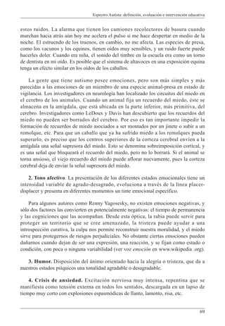 Espectro Autista: definición, evaluación e intervención educativa
69
estos ruidos. La alarma que tienen los camiones recolectores de basura cuando
marchan hacia atrás aún hoy me acelera el pulso si me hace despertar en medio de la
noche. El estruendo de los truenos, en cambio, no me afecta. Las especies de presa,
como los vacunos y los equinos, tienen oídos muy sensibles, y un ruido fuerte puede
hacerles doler. Cuando era niña, el sonido del timbre en la escuela era como un torno
de dentista en mi oído. Es posible que el sistema de altavoces en una exposición equina
tenga un efecto similar en los oídos de los caballos.
La gente que tiene autismo posee emociones, pero son más simples y más
parecidas a las emociones de un miembro de una especie animal-presa en estado de
vigilancia. Los investigadores en neurología han localizado los circuitos del miedo en
el cerebro de los animales. Cuando un animal fija un recuerdo del miedo, éste se
almacena en la amígdala, que está ubicada en la parte inferior, más primitiva, del
cerebro. Investigadores como LeDoux y Davis han descubierto que los recuerdos del
miedo no pueden ser borrados del cerebro. Por eso es tan importante impedir la
formación de recuerdos de miedo asociados a ser montados por un jinete o subir a un
remolque, etc. Para que un caballo que ya ha sufrido miedo a los remolques pueda
superarlo, es preciso que los centros superiores de la corteza cerebral envíen a la
amígdala una señal supresora del miedo. Esto se denomina sobreimposición cortical, y
es una señal que bloqueará el recuerdo del miedo, pero no lo borrará. Si el animal se
torna ansioso, el viejo recuerdo del miedo puede aflorar nuevamente, pues la corteza
cerebral deja de enviar la señal supresora del miedo.
2. Tono afectivo. La presentación de los diferentes estados emocionales tiene un
intensidad variable de agrado-desagrado, evoluciona a través de la línea placer-
displacer y presenta en diferentes momentos un tinte emocional específico.
Para algunos autores como Renny Yagosesky, no existen emociones negativas, y
sólo dos factores las convierten en potencialmente negativas: el tiempo de permanencia
y las cogniciones que las acompañan. Desde esta óptica, la rabia puede servir para
proteger un territorio que se cree amenazado, la tristeza puede ayudar a una
introspección curativa, la culpa nos permite reconstruir nuestra moralidad, y el miedo
sirve para protegernos de riesgos perjudiciales. No obstante ciertas emociones pueden
dañarnos cuando dejan de ser una expresión, una reacción, y se fijan como estado o
condición, con poca o ninguna variabilidad (ver voz emoción en www.wikipedia .org).
3. Humor. Disposición del ánimo orientado hacia la alegría o tristeza, que da a
nuestros estados psíquicos una tonalidad agradable o desagradable.
4. Crisis de ansiedad. Excitación nerviosa muy intensa, repentina que se
manifiesta como tensión externa en todos los sentidos, descargada en un lapso de
tiempo muy corto con explosiones espasmódicas de llanto, lamento, risa, etc.
 