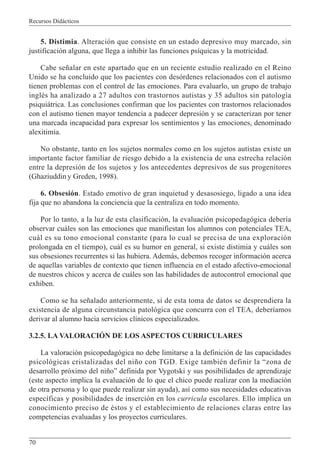 Recursos Didácticos
70
5. Distimia. Alteración que consiste en un estado depresivo muy marcado, sin
justificación alguna, que llega a inhibir las funciones psíquicas y la motricidad.
Cabe señalar en este apartado que en un reciente estudio realizado en el Reino
Unido se ha concluido que los pacientes con desórdenes relacionados con el autismo
tienen problemas con el control de las emociones. Para evaluarlo, un grupo de trabajo
inglés ha analizado a 27 adultos con trastornos autistas y 35 adultos sin patología
psiquiátrica. Las conclusiones confirman que los pacientes con trastornos relacionados
con el autismo tienen mayor tendencia a padecer depresión y se caracterizan por tener
una marcada incapacidad para expresar los sentimientos y las emociones, denominado
alexitimia.
No obstante, tanto en los sujetos normales como en los sujetos autistas existe un
importante factor familiar de riesgo debido a la existencia de una estrecha relación
entre la depresión de los sujetos y los antecedentes depresivos de sus progenitores
(Ghaziuddiny Greden, 1998).
6. Obsesión. Estado emotivo de gran inquietud y desasosiego, ligado a una idea
fija que no abandona la conciencia que la centraliza en todo momento.
Por lo tanto, a la luz de esta clasificación, la evaluación psicopedagógica debería
observar cuáles son las emociones que manifiestan los alumnos con potenciales TEA,
cuál es su tono emocional constante (para lo cual se precisa de una exploración
prolongada en el tiempo), cuál es su humor en general, si existe distimia y cuáles son
sus obsesiones recurrentes si las hubiera. Además, debemos recoger información acerca
de aquellas variables de contexto que tienen influencia en el estado afectivo-emocional
de nuestros chicos y acerca de cuáles son las habilidades de autocontrol emocional que
exhiben.
Como se ha señalado anteriormente, si de esta toma de datos se desprendiera la
existencia de alguna circunstancia patológica que concurra con el TEA, deberíamos
derivar al alumno hacia servicios clínicos especializados.
3.2.5. LA VALORACIÓN DE LOS ASPECTOS CURRICULARES
La valoración psicopedagógica no debe limitarse a la definición de las capacidades
psicológicas cristalizadas del niño con TGD. Exige también definir la “zona de
desarrollo próximo del niño” definida por Vygotski y sus posibilidades de aprendizaje
(este aspecto implica la evaluación de lo que el chico puede realizar con la mediación
de otra persona y lo que puede realizar sin ayuda), así como sus necesidades educativas
específicas y posibilidades de inserción en los curricula escolares. Ello implica un
conocimiento preciso de éstos y el establecimiento de relaciones claras entre las
competencias evaluadas y los proyectos curriculares.
 