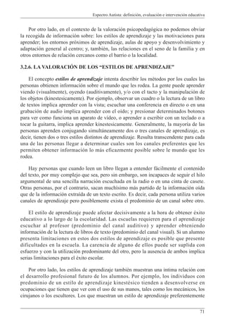 Espectro Autista: definición, evaluación e intervención educativa
71
Por otro lado, en el contexto de la valoración psicopedagógica no podemos obviar
la recogida de información sobre: los estilos de aprendizaje y las motivaciones para
aprender; los entornos próximos de aprendizaje, aulas de apoyo y desenvolvimiento y
adaptación general al centro; y, también, las relaciones en el seno de la familia y en
otros entornos de relación cercanos como el barrio o la localidad.
3.2.6. LA VALORACIÓN DE LOS “ESTILOS DE APRENDIZAJE”
El concepto estilos de aprendizaje intenta describir los métodos por los cuales las
personas obtienen información sobre el mundo que les rodea. La gente puede aprender
viendo (visualmente), oyendo (auditivamente), y/o con el tacto y la manipulación de
los objetos (kinestesicamente). Por ejemplo, observar un cuadro o la lectura de un libro
de textos implica aprender con la vista; escuchar una conferencia en directo o en una
grabación de audio implica aprender con el oído; y presionar determinados botones
para ver como funciona un aparato de vídeo, o aprender a escribir con un teclado o a
tocar la guitarra, implica aprender kinestesicamente. Generalmente, la mayoría de las
personas aprenden conjugando simultáneamente dos o tres canales de aprendizaje, es
decir, tienen dos o tres estilos distintos de aprendizaje. Resulta transcendente para cada
una de las personas llegar a determinar cuales son los canales preferentes que les
permiten obtener información lo más eficazmente posible sobre le mundo que les
rodea.
Hay personas que cuando leen un libro llegan a entender fácilmente el contenido
del texto, por muy complejo que sea, pero sin embargo, son incapaces de seguir el hilo
argumental de una sencilla narración escuchada en la radio o en una cinta de casete.
Otras personas, por el contrario, sacan muchísimo más partido de la información oída
que de la información extraída de un texto escrito. Es decir, cada persona utiliza varios
canales de aprendizaje pero posiblemente exista el predominio de un canal sobre otro.
El estilo de aprendizaje puede afectar decisivamente a la hora de obtener éxito
educativo a lo largo de la escolaridad. Las escuelas requieren para el aprendizaje
escuchar al profesor (predominio del canal auditivo) y aprender obteniendo
información de la lectura de libros de texto (predominio del canal visual). Si un alumno
presenta limitaciones en estos dos estilos de aprendizaje es posible que presente
dificultades en la escuela. La carencia de alguno de ellos puede ser suplida con
esfuerzo y con la utilización predominante del otro, pero la ausencia de ambos implica
serias limitaciones para el éxito escolar.
Por otro lado, los estilos de aprendizaje también muestran una intima relación con
el desarrollo profesional futuro de los alumnos. Por ejemplo, los individuos con
predominio de un estilo de aprendizaje kinestésico tienden a desenvolverse en
ocupaciones que tienen que ver con el uso de sus manos, tales como los mecánicos, los
cirujanos o los escultores. Los que muestran un estilo de aprendizaje preferentemente
 