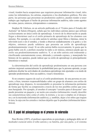 Recursos Didácticos
72
visual, tienden hacia ocupaciones que requieren procesar información visual, tales
como los informáticos, los artistas, arquitectos o los diseñadores gráficos. Por otra
parte, las personas que presentan un predominio auditivo, pueden tender a tener
trabajos que impliquen el hecho de procesar información auditiva, tales como agentes
de ventas, jueces, músicos, teleoperadores o camareros.
Stephen M. Edelson, en un artículo publicado en el “Centro para el Estudio del
Autismo” de Salem (Oregon), señala que los individuos autistas parece que utilizan
exclusivamente un único estilo de aprendizaje. A través de la observación se puede
llegar a determinar cual es el estilo primario de aprendizaje de los alumnos con
autismo. Por ejemplo, si a un niño autista le satisface ojear libros o láminas, mirar la
televisión (con o sin el sonido), y tiende a observar cuidadosamente a la gente y a los
objetos, entonces puede señalarse que presenta un estilo de aprendizaje
predominantemente visual. Si un niño autista habla excesivamente, le gusta que la
gente hable con él, y prefiere escuchar la radio u oir música, entonces puede que su
estilo sea predominantemente auditivo. Y, si un niño autista está ordenando y
clasificando constantemente cosas, abriendo y cerrando cajones, y manejando los
botones de los aparatos, puede indicar que su estilo de aprendizaje es principalmente
kinestésico o manual.
La determinación del estilo de aprendizaje predominante en una persona con
autismo mejorará sustancialmente la probabilidad para que la persona aprenda, ya que
podremos diseñar las actividades de enseñanza-aprendizaje más ajustadas a su modo de
aprender predominante, bien sea auditivo, visual o kinestésico.
Si no estamos seguros de cual es el estilo predominante de una persona en con-
creto, o bien, tenemos responsabilidades sobre un grupo de alumnos con estilos de
aprendizaje muy dispares, lo recomendable es presentar la información pertinente
de forma que facilite su comprensión a través de los tres posibles estilos que esta-
mos barajando. Por ejemplo, al enseñar el concepto “cereales para el desayuno” uno
puede presentar un paquete y un tazón con cereales (información visual); describir
sus características tales como el color, la textura, y su uso o empleo en el desayu-
no y en la merienda (información auditiva), y, también, dejar a los niños que toquen
la taza, la caja con los cereales e incluso dejarles que lo prueben (información kines-
tésica).
3.3. El papel del psicopedagogo en el proceso de valoración
Para Rivière (1997), el profesor especialista en psicología y pedagogía debe ser el
mediador esencial entre el niño autista y su familia, por una parte, y el sistema
 