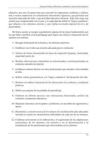 Espectro Autista: definición, evaluación e intervención educativa
73
educativo, por otra. Es quien tiene que convertir las impresiones cotidianas o clínicas
más o menos imprecisas en valoraciones funcionales rigurosas, que permitan una
inserción adecuada del niño y una actividad educativa eficiente. Todo ello exige una
actitud muy comprometida con el caso, y la capacidad de definir la “lógica cualitativa”
que subyace a los síntomas autistas, y que explica un modo especial de ser y de
desarrollarse.
De forma sucinta se recogen seguidamente algunas de las tareas fundamentales con
las que debe contribuir el psicopedagogo para lograr una efectiva integración de los
alumnos con autismo.
1.- Recoger información de la familia y de informes anteriores.
2.- Establecer con el niño una relación adecuada para la valoración.
3.- Valorar de forma estructurada las áreas de cognición lenguaje, motricidad,
capacidad social, etc.
4.- Realizar observaciones naturalistas no estructuradas o semiestructuradas en
contextos naturales de relación.
5.- Establecer contacto directo con otros profesionales que atienden o han atendido
al niño.
6.- Definir valores psicométricos y la “lógica cualitativa” del desarrollo del niño.
7.- Realizar un análisis funcional de las alteraciones de conducta y conductas
positivas.
8.- Definir un conjunto de necesidades de aprendizaje.
9.- Elaborar un informe preciso, con valoraciones funcionales, análisis de
contextos y propuestas educativas.
10.- Mantener relaciones con los padres y profesores, en una labor de seguimiento y
apoyo.
11.- Dictaminar y asesorar acerca de los marcos de escolarización más adecuados
teniendo en cuenta las características individuales de cada uno de los alumnos.
12.- Colaborar activamente en la elaboración y el seguimiento de las adaptaciones
curriculares de los alumnos con autismo y en la determinación y la
coordinación de los profesionales que intervendrán con los alumnos.
 