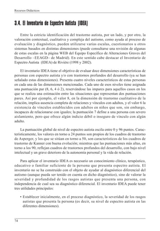 Recursos Didácticos
74
3.4. El Inventario de Espectro Autista (IDEA)
Entre la estricta identificación del trastorno autista, por un lado, y por otro, la
valoración contextual, cualitativa y compleja del autismo, como ayuda al proceso de
evaluación y diagnóstico, pueden utilizarse varias escalas, cuestionarios u otros
sistemas basados en distintas dimensiones (puede consultarse una revisión de algunas
de estas escalas en la página WEB del Equipo Específico de Alteraciones Graves del
Desarrollo –EEAGD– de Madrid). En este sentido cabe destacar el Inventario de
Espectro Autista (IDEA) de Rivière (1998 y 2002).
El inventario IDEA tiene el objetivo de evaluar doce dimensiones características de
personas con espectro autista y/o con trastornos profundos del desarrollo (ya se han
señalado estas dimensiones). Presenta cuatro niveles característicos de estas personas
en cada una de las dimensiones mencionadas. Cada uno de esos niveles tiene asignada
una puntuación par (8, 6, 4 ó 2), reservándose las impares para aquellos casos en los
que se realiza una estimación entre las situaciones que representan dos puntuaciones
pares. Así por ejemplo, el valor 8, en la dimensión de trastorno cualitativo de la
relación, implica ausencia completa de relaciones y vínculos con adultos, y el valor 6 la
existencia de vínculos establecidos con adultos en niños que son, sin embargo,
incapaces de relacionarse con iguales; la puntuación 7 define a una persona con severo
aislamiento, pero que ofrece algún indicio débil o inseguro de vínculo con algún
adulto.
La puntuación global de nivel de espectro autista oscila entre 0 y 96 puntos. Carac-
terísticamente, los valores en torno a 24 puntos son propios de los cuadros de trastorno
de Asperger, y los que se sitúan en torno a 50, son característicos de los cuadros de
trastorno de Kanner con buena evolución; mientras que las puntuaciones más altas, en
torno a los 90, reflejan cuadros de trastornos profundos del desarrollo, con bajo nivel
intelectual y un grave deterioro de la autonomía personal y la vida de relación.
Para aplicar el inventario IDEA es necesario un conocimiento clínico, terapéutico,
educativo o familiar suficiente de la persona que presenta espectro autista. El
inventario no se ha construido con el objeto de ayudar al diagnóstico diferencial del
autismo (aunque pueda ser tenido en cuenta en dicho diagnóstico), sino de valorar la
severidad y profundidad de los rasgos autistas que presenta una persona, con
independencia de cual sea su diagnóstico diferencial. El inventario IDEA puede tener
tres utilidades principales:
• Establecer inicialmente, en el proceso diagnóstico, la severidad de los rasgos
autistas que presenta la persona (es decir, su nivel de espectro autista en las
diferentes dimensiones).
 