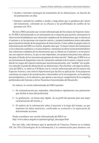 Espectro Autista: definición, evaluación e intervención educativa
75
• Ayudar a formular estrategias de tratamiento de las dimensiones, en función de
las puntuaciones en ellas.
• Someter a prueba los cambios a medio y largo plazo que se producen por efecto
del tratamiento, valorando así su eficacia y las posibilidades de cambio de las
personas con TEA.
Rivière (2002) presentó una versión informatizada del Inventario de Espectro Autis-
ta. El IDEA informatizado es un instrumento de evaluación que permite sistematizar la
observación brindándonos una valoración cuidadosa de las dimensiones que se alteran en
el autismo y en las personas con espectro autista, y proporcionándonos pistas adecuadas
para el posterior diseño de los programas de intervención. Como señala su propio autor, la
informatización del IDEAse realizó, dejando claro que “el mayor interés del instrumento
es la evaluación cualitativa y no psicométrica: sistematiza la observación permitiéndonos
una valoración cuidadosa de las dimensiones que se alteran en el autismo y en las perso-
nas con espectro autista y, lo que es más importante, nos proporciona pistas muy adecua-
das para el diseño de los necesarios programas de intervención”. Dado que el IDEAno es
un instrumento de diagnóstico sino de valoración cualitativa de la menor o mayor severi-
dad de los rasgos del espectro autista que una persona presenta, esta “medida” nos ayuda-
rá a entender el grado de alteración de sus dimensiones. Para facilitar y divulgar la utiliza-
ción del IDEA, se editó en CD-Rom con la versión informatizada del Inventario del
Espectro Autista y una síntesis hipertextual que facilita su aplicación. Esta propuesta
constituye un espacio de actualización e intercambio en la investigación, en la práctica
psicoterapéutica y en la educativa, que aporta a una mayor comprensión de la compleja
problemática delAutismo y de los Trastornos Generalizados del Desarrollo.
En síntesis, la versión informatizada del IDEA permite:
1.- Su sistematización por ordenador, obteniéndose rápidamente una puntuación
que facilita la tarea del profesional.
2.- La graficación –en forma muy rápida– de un perfil del paciente para una mejor
caracterización del mismo, y
3.- El análisis de la información sobre el paciente a lo largo del tiempo, ya que
mantiene los datos anteriores, verificando su evolución o la repercusión de
determinadas acciones.
Puede consultarse una versión informatizada del IDEA en:
http://www.educa.aragob.es/cpralcan/tgd/tgd_descargas.html
Por otro lado, cabe destacar aquí la aportación de Francisco Tortosa en su trabajo
TIC for TEA (Tecnologías de la información y la comunicación para alumnos con
 