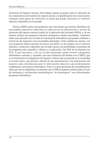 Recursos Didácticos
76
Trastornos de Espectro Autista). Este trabajo supone un puente entre la valoración de
las características del trastorno de espectro autista y la planificación de la intervención,
tomando como punto de referencia la ayuda que puede ofrecernos el software
educativo disponible en el mercado.
Tortosa (2004) realiza una propuesta muy interesante que permite identificar las
necesidades educativas especiales en cada una de las dimensiones y niveles de
afectación del espectro autista (a partir de la aplicación del inventario IDEA) y, de esa
manera, realizar una propuesta curricular contingente a dichas necesidades. Asimismo,
dicho autor presenta una revisión de instrumentos informáticos que pueden colaborar a
la hora de dar respuesta a las necesidades detectadas. Como señalan los autores, con
esta propuesta hemos querido favorecer una doble vía de trabajo con el software
educativo, comercial o específico; por un lado conocer las posibilidades curriculares de
los programas más conocidos e idóneos y su aplicación a las NEE de los alumnos con
TEA. Y, por otra parte, y tal vez, la más interesante, poder recurrir a programas
informáticos concretos y ajustados, tras una evaluación del alumno con el IDEA, que
es la herramienta de diagnóstico de Espectro Autista más reconocida en la actualidad
en nuestro país y que permite, además de una aproximación a las dimensiones del
espectro, unas orientaciones para la intervención educativa, que modestamente
completamos con recursos informáticos. Esta es la gran aportación de esta publicación:
saber que tras un diagnóstico (evaluación con el IDEA) podemos utilizar junto al resto
de estrategias y orientaciones metodológicas “no tecnológicas” unos determinados
programas informáticos.
 