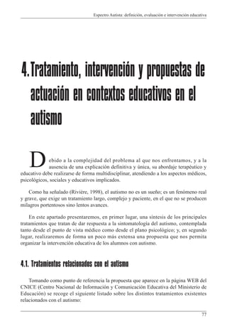 Espectro Autista: definición, evaluación e intervención educativa
77
ebido a la complejidad del problema al que nos enfrentamos, y a la
ausencia de una explicación definitiva y única, su abordaje terapéutico y
educativo debe realizarse de forma multidisciplinar, atendiendo a los aspectos médicos,
psicológicos, sociales y educativos implicados.
Como ha señalado (Rivière, 1998), el autismo no es un sueño; es un fenómeno real
y grave, que exige un tratamiento largo, complejo y paciente, en el que no se producen
milagros portentosos sino lentos avances.
En este apartado presentaremos, en primer lugar, una síntesis de los principales
tratamientos que tratan de dar respuesta a la sintomatología del autismo, contemplada
tanto desde el punto de vista médico como desde el plano psicológico; y, en segundo
lugar, realizaremos de forma un poco más extensa una propuesta que nos permita
organizar la intervención educativa de los alumnos con autismo.
4.1. Tratamientos relacionados con el autismo
Tomando como punto de referencia la propuesta que aparece en la página WEB del
CNICE (Centro Nacional de Información y Comunicación Educativa del Ministerio de
Educación) se recoge el siguiente listado sobre los distintos tratamientos existentes
relacionados con el autismo:
4.Tratamiento, intervención y propuestas de
actuación en contextos educativos en el
autismo
D
 