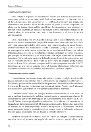 Recursos Didácticos
78
Tratamientos bioquímicos
Se ha tratado la mejora de los síntomas del autismo con distintos medicamentos o
compuestos químicos: por un lado, con el fin de atenuar, corregir… la hiperactividad y
el déficit atencional con vitaminas B6, B16 (Dimertilglicina) y con magnesio;
asimismo se han probado dietas de eliminación de gluten y caseina, mejorando en
algún caso de forma evidente debido a problemas de intolerancia a estos principios; y,
también se han intentado, en ocasiones de manera exitosa, tratamientos reductores de
niveles altos de serotonina como son la fenfluramina y el periactin (AKA
ciproheptadina).
En la actualidad se está investigando en Europa con el uso de Idebenone no sola-
mente con autistas sino también con paralíticos cerebrales y con enfermos de Alzhei-
mer, entre otras enfermedades. Idebenone es una variante sintética de uno de los pro-
ductos bioquímicos más esenciales de la vida, la coenzima Q10 (Co Q10). El Co Q10
es un componente antioxidante importante de las membranas de lípidos que rodean
todas las células, así como las membranas de lípidos que rodean los varios orgánulos,
por ejemplo las mitocondrias y los microsomas. El Co Q10 es también un miembro
importante “de la cadena de transporte de los electrones dentro de las mitocondrias que
son las “centrales eléctricas” de la célula. La mayor parte del oxígeno que respiramos
se utiliza dentro de la cadena de transporte del electrón para producir mucho del ATP
(compuesto de alta energía química potencial, llamado adenosina de trifosfato) que
acciona virtualmente cada actividad de nuestras células y nuestros órganos.
Tratamientos neurosensoriales
Los autistas que muestran un desagrado, incluso aversión, por algún tipo de sonido
pueden mejorar en sus síntomas con el Entrenamiento de Integración Auditiva (AIT).
Un método que cambia la sensibilidad de las personas a los sonidos en las diferentes
frecuencias. Existen dos versiones de este método, el Método Tomatis y el de Bernard.
Son tan distintos que podrían ser considerados como terapias diferentes.
El método Tomatis aporta un enfoque diferente al tratamiento de estos niños, ya
que a través de la estimulación auditiva, busca despertar y reconectar con el deseo de
comunicación que quedó interrumpido en algún momento de su desarrollo. El Dr.
Alfred Tomatis plantea que el problema del autismo tiene relación con un desorden en
la regulación del sistema sensorial. El sistema nervioso central de los niños que sufren
de autismo no les permite percibir, procesar ni organizar la información sensorial
apropiadamente, tanto la proveniente de su cuerpo como la del medio ambiente.
Función que es fundamental para un desarrollo normal y adaptativo.
Por tanto, el objetivo central del Método Tomatis es trabajar, vía estimulación
auditiva, sobre el sistema que regula el circuito sensorial con el objetivo de
 
