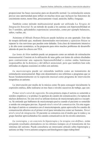 Espectro Autista: definición, evaluación e intervención educativa
79
proporcionar las bases necesarias para un desarrollo normal. La estimulación sonora
provee una oportunidad para influir en muchas áreas que incluyen las funciones de
crecimiento motor, motor fino, procesamiento visual, atención, habla y lenguaje.
También como método multisensiorial puede ser utilizada La Terapia de
Integración Sensorial. Es un método de ayuda a los autistas con hipersensibilidad en
los 5 sentidos, aplicándoles experiencias sensoriales, como por ejemplo balanceos,
saltos, vueltas, etc.
Asimismo el Método Doman-Delacato puede incluirse en este apartado. Este tipo
de terapia defiende que, mediante determinados movimientos y ejercicios físicos se
reparan la vías nerviosas que puedan estar dañadas. Esta clase de tratamiento intensivo
y de alto coste económico, se ha propuesto para otros muchos problemas de desarrollo
además de para los chicos con TEA.
Las lentes de Irlen también puede ser propuesto como un método de estimulación
neurosensorial. Consiste en la utilización de unas gafas con lentes de colores diseñadas
para contrarrestar una supuesta hipersensibilidad a ciertas ondas luminosas
responsables de la dislexia y del déficit atencional, pero que también han sido
utilizadas en algunas ocasiones en niños con autismo.
La musicoterapia puede ser entendida también como un tratamiento de
estimulación neurosensorial. Bajo este denominativo nos referimos a programas que se
basan fundamentalmente en la expresión musical como programa de intervención
terapeútica en autismo.
La intervención por medio de la música como fin para conseguir inicialmente la
expresión estética, debe realizarse en tres fases o niveles sucesivos de trabajo, que son:
Primer nivel o nivel de regresión. En esta primera etapa el autista es sometido a
sonidos empáticos y se produce la apertura de canales de comunicación y la ruptura de
núcleos defensivos. En este nivel se utilizan técnicas de musicoterapia pasiva o recepti-
va. Se entiende que hablamos de musicoterapia pasiva cuando el paciente es sometido
a sonido sin consignas previas. Segundo nivel o nivel de comunicación. En esta segun-
da etapa el autista se comunica con el musicoterapeuta, quien aprovecha los canales de
comunicación abiertos en el primer nivel para introducirse como ser humano. Tercer
nivel o nivel de integración. El paciente se comunica con el medio que le rodea y su
grupo familiar aprovechándose los canales comunicativos de los niveles anteriores.
La zooterapia, y en concreto la hipoterapia y la terapia con delfines, están
arrojando resultados alentadores en los últimos tiempos en el tratamiento de los
síntomas del autismo. Puede consultarse un interesante artículo sobre hipoterapia y
autismo en http://www.autismo-congress.net/timologinews/ippo-riabsp.html
 