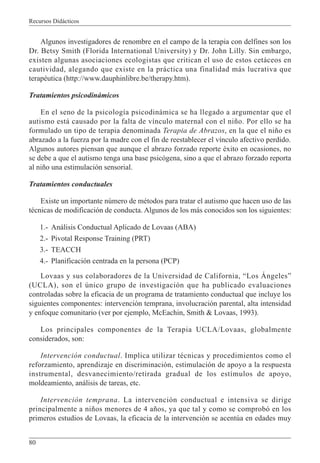 Recursos Didácticos
80
Algunos investigadores de renombre en el campo de la terapia con delfines son los
Dr. Betsy Smith (Florida International University) y Dr. John Lilly. Sin embargo,
existen algunas asociaciones ecologistas que critican el uso de estos cetáceos en
cautividad, alegando que existe en la práctica una finalidad más lucrativa que
terapéutica (http://www.dauphinlibre.be/therapy.htm).
Tratamientos psicodinámicos
En el seno de la psicología psicodinámica se ha llegado a argumentar que el
autismo está causado por la falta de vínculo maternal con el niño. Por ello se ha
formulado un tipo de terapia denominada Terapia de Abrazos, en la que el niño es
abrazado a la fuerza por la madre con el fin de reestablecer el vínculo afectivo perdido.
Algunos autores piensan que aunque el abrazo forzado reporte éxito en ocasiones, no
se debe a que el autismo tenga una base psicógena, sino a que el abrazo forzado reporta
al niño una estimulación sensorial.
Tratamientos conductuales
Existe un importante número de métodos para tratar el autismo que hacen uso de las
técnicas de modificación de conducta. Algunos de los más conocidos son los siguientes:
1.- Análisis Conductual Aplicado de Lovaas (ABA)
2.- Pivotal Response Training (PRT)
3.- TEACCH
4.- Planificación centrada en la persona (PCP)
Lovaas y sus colaboradores de la Universidad de California, “Los Ángeles”
(UCLA), son el único grupo de investigación que ha publicado evaluaciones
controladas sobre la eficacia de un programa de tratamiento conductual que incluye los
siguientes componentes: intervención temprana, involucración parental, alta intensidad
y enfoque comunitario (ver por ejemplo, McEachin, Smith & Lovaas, 1993).
Los principales componentes de la Terapia UCLA/Lovaas, globalmente
considerados, son:
Intervención conductual. Implica utilizar técnicas y procedimientos como el
reforzamiento, aprendizaje en discriminación, estimulación de apoyo a la respuesta
instrumental, desvanecimiento/retirada gradual de los estímulos de apoyo,
moldeamiento, análisis de tareas, etc.
Intervención temprana. La intervención conductual e intensiva se dirige
principalmente a niños menores de 4 años, ya que tal y como se comprobó en los
primeros estudios de Lovaas, la eficacia de la intervención se acentúa en edades muy
 