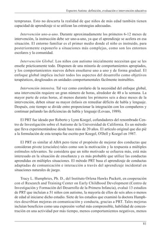 Espectro Autista: definición, evaluación e intervención educativa
81
tempranas. Esto no descarta la realidad de que niños de más edad también tienen
capacidad de aprendizaje si se utilizan las estrategias adecuadas.
Intervención uno-a-uno. Durante aproximadamente los primeros 6-12 meses de
intervención, la instrucción debe ser uno-a-uno, ya que el aprendizaje se acelera en esa
situación. El entorno familiar es el primer medio donde el niño es instruido, para
posteriormente exponerlo a situaciones más complejas, como son los entornos
escolares y la comunidad.
Intervención Global. Los niños con autismo inicialmente necesitan que se les
enseñe prácticamente todo. Disponen de una minoría de comportamientos apropiados,
y los comportamientos nuevos deben enseñarse uno a uno y de forma gradual. El
enfoque global implica incluir todos los aspectos del desarrollo como objetivos
terapéuticos, desglosados en unidades comportamentales fácilmente instruibles.
Intervención intensiva. Tal vez como corolario de la necesidad del enfoque global,
una intervención requiere un gran número de horas, alrededor de 40 a la semana. La
mayor parte de estas horas, al menos durante los primeros seis a doce meses de la
intervención, deben situar su mayor énfasis en remediar déficits de habla y lenguaje.
Después, este tiempo se divide entre proporcionar la integración con los compañeros y
continuar paliando las deficiencias de habla y lenguaje (Lovaas, 1989).
El PRT fue ideado por Roberto y Lynn Koegel, cofundadores del renombrado Cen-
tro de Investigación sobre el Autismo de la Universidad de California. Es un método
que lleva experimentándose desde hace más de 20 años. El artículo original que dio pié
a la formulación de esta terapia fue escrito por Koegel, O'Dell y Koegel en 1987.
El PRT es similar al ABA pero tiene el propósito de mejorar dos conductas que
consideran pivote (cruciales) tales como son la motivación y la respuesta a múltiples
estímulos relevantes. Se considera que un niño motivado se esfuerza más, está más
interesado en la situación de enseñanza y es más probable que utilice las conductas
aprendidas en múltiples situaciones. El método PRT basa el aprendizaje de conductas
adaptadas de comunicación e interacción a través del aprendizaje incidental en
situaciones naturales de juego.
Tracy L. Humphries, Ph. D., del Instituto Orlena Hawks Puckett, en cooperación
con el Research and Training Center on Early Childhood Development (Centro de
Investigación y Formación del Desarrollo de la Primera Infancia), evaluó 13 estudios
de PRT que incluían a 51 niños con autismo, la mayoría de ellos de seis años o menos
de edad al iniciarse dicho estudio. Siete de los estudios que examinó la doctora Humph-
ries describían mejoras en comunicación y conducta, gracias a PRT. Tales mejoras
incluían beneficios como una expresión verbal más comprensible, habilidad de concen-
tración en una actividad por más tiempo, menos comportamientos negativos, menos
 