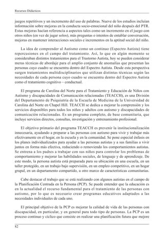 Recursos Didácticos
82
juegos repetitivos y un incremento del uso de palabras. Nueve de los estudios incluían
información sobre mejoras en la conducta socio-emocional del niño después del PTR.
Estas mejoras hacían referencia a aspectos tales como un incremento en el juego con
otros niños (en vez de jugar solos), más preguntas o intentos de entablar conversación,
mejoras en mantener interacciones sociales e incrementos en la aptitud social del niño.
La idea de comprender al Autismo como un continuo (Espectro Autista) tiene
repercusiones en el campo del tratamiento. Así, lo que en algún momento se
consideraban distintos tratamientos para el Trastorno Autista, hoy se pueden considerar
meras técnicas de abordaje para el amplio conjunto de anomalías que presentan las
personas cuyo cuadro se encuentra dentro del Espectro Autista. Desde esta perspectiva
surgen tratamientos multidisciplinarios que utilizan distintas técnicas según las
necesidades de cada persona cuyo cuadro se encuentra dentro del Espectro Autista
como el tratamiento cognitivo – conductual.
El programa de Carolina del Norte para el Tratamiento y Educación de Niños con
Autismo y discapacidades de Comunicación relacionadas (TEACCH), es una División
del Departamento de Psiquiatría de la Escuela de Medicina de la Universidad de
Carolina del Norte en Chapel Hill. TEACCH se dedica a mejorar la comprensión y los
servicios disponibles para todos los niños y adultos con autismo y discapacidades de
comunicación relacionadas. Es un programa completo, de base comunitaria, que
incluye servicios directos, consultas, investigación y entrenamiento profesional.
El objetivo primario del programa TEACCH es prevenir la institucionalización
innecesaria, ayudando a preparar a las personas con autismo para vivir y trabajar más
efectivamente en el hogar, en la escuela y en la comunidad. Se pone especial énfasis en
los planes individualizados para ayudar a las personas autistas y a sus familias a vivir
juntos en forma más efectiva, reduciendo o removiendo los comportamientos autistas.
Se entrena a los padres a trabajar con sus niños para controlar los problemas de
comportamiento y mejorar las habilidades sociales, de lenguaje y de aprendizaje. De
este modo, la persona autista está preparada para su ubicación en una escuela, en un
taller protegido, en un trabajo bajo supervisión, en un empleo competitivo, en un hogar
grupal, en un departamento compartido, u otro marco de características comunitarias.
Cabe destacar el trabajo que se está realizando con algunos autistas en el campo de
la Planificación Centrada en la Persona (PCP). Se puede entender que la educación es
en la actualidad el recurso fundamental para el tratamiento de las personas con
autismo, por lo que es necesario crear programas educativos adaptados a las
necesidades individuales de cada uno.
El principal objetivo de la PCP es mejorar la calidad de vida de las personas con
discapacidad, en particular, y en general para todo tipo de personas. La PCP es un
proceso continuo y cíclico que consiste en realizar una planificación futura que mejore
 