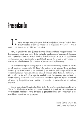 no de los objetivos principales de la Consejería de Educación de la Junta
de Extremadura es conseguir la inclusión e igualdad del alumnado para el
acceso y permanencia en el Sistema Educativo.
Pero, la igualdad no será posible si no se utilizan medidas compensatorias y de
discriminación positiva, a través de las cuales las ayudas que se le presten al alumnado
sean proporcionalmente directas a su nivel de necesidades. La verdadera igualdad de
oportunidades ha de contemplar la posibilidad que se les brinda a las personas de
alcanzar las más altas cotas de formación a las que éstas puedan aspirar.
En este libro se explica cómo perciben la realidad los alumnos y alumnas afectadas
por el trastorno generalizado del desarrollo (autismo), las razones de su conducta
anómala y de su resistencia a los cambios, y los motivos por los que necesitan un
entorno organizado y estructurado con una determinada rutina diaria. En definitiva, se
ofrece información sobre los aspectos evolutivos de las personas con autismo, la
identificación y valoración de las necesidades educativas especiales de este alumnado,
así como su tratamiento, intervención y propuestas de actuación en el contexto
educativo.
Espero que esta publicación facilite a todos los profesionales involucrados en la
Educación del alumnado Autista, además de un mayor acercamiento y comprensión, un
conocimiento profundo sobre técnicas y procedimientos para responder a las
necesidades educativas que presentan.
FELIPE GÓMEZ VALHONDO
D.G. Política Educativa
Presentación
U
 