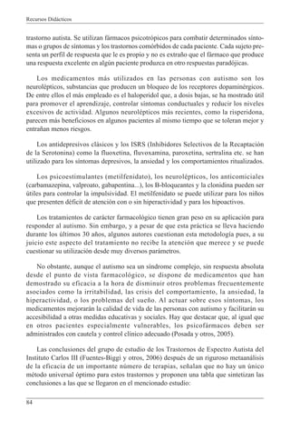Recursos Didácticos
84
trastorno autista. Se utilizan fármacos psicotrópicos para combatir determinados sínto-
mas o grupos de síntomas y los trastornos comórbidos de cada paciente. Cada sujeto pre-
senta un perfil de respuesta que le es propio y no es extraño que el fármaco que produce
una respuesta excelente en algún paciente produzca en otro respuestas paradójicas.
Los medicamentos más utilizados en las personas con autismo son los
neurolépticos, substancias que producen un bloqueo de los receptores dopaminérgicos.
De entre ellos el más empleado es el haloperidol que, a dosis bajas, se ha mostrado útil
para promover el aprendizaje, controlar síntomas conductuales y reducir los niveles
excesivos de actividad. Algunos neurolépticos más recientes, como la risperidona,
parecen más beneficiosos en algunos pacientes al mismo tiempo que se toleran mejor y
entrañan menos riesgos.
Los antidepresivos clásicos y los ISRS (Inhibidores Selectivos de la Recaptación
de la Serotonina) como la fluoxetina, fluvoxamina, paroxetina, sertralina etc. se han
utilizado para los síntomas depresivos, la ansiedad y los comportamientos ritualizados.
Los psicoestimulantes (metilfenidato), los neurolépticos, los anticomiciales
(carbamazepina, valproato, gabapentina...), los B-bloqueantes y la clonidina pueden ser
útiles para controlar la impulsividad. El metilfenidato se puede utilizar para los niños
que presenten déficit de atención con o sin hiperactividad y para los hipoactivos.
Los tratamientos de carácter farmacológico tienen gran peso en su aplicación para
responder al autismo. Sin embargo, y a pesar de que esta práctica se lleva haciendo
durante los últimos 30 años, algunos autores cuestionan esta metodología pues, a su
juicio este aspecto del tratamiento no recibe la atención que merece y se puede
cuestionar su utilización desde muy diversos parámetros.
No obstante, aunque el autismo sea un síndrome complejo, sin respuesta absoluta
desde el punto de vista farmacológico, se dispone de medicamentos que han
demostrado su eficacia a la hora de disminuir otros problemas frecuentemente
asociados como la irritabilidad, las crisis del comportamiento, la ansiedad, la
hiperactividad, o los problemas del sueño. Al actuar sobre esos síntomas, los
medicamentos mejorarán la calidad de vida de las personas con autismo y facilitarán su
accesibilidad a otras medidas educativas y sociales. Hay que destacar que, al igual que
en otros pacientes especialmente vulnerables, los psicofármacos deben ser
administrados con cautela y control clínico adecuado (Posada y otros, 2005).
Las conclusiones del grupo de estudio de los Trastornos de Espectro Autista del
Instituto Carlos III (Fuentes-Biggi y otros, 2006) después de un riguroso metaanálisis
de la eficacia de un importante número de terapias, señalan que no hay un único
método universal óptimo para estos trastornos y proponen una tabla que sintetizan las
conclusiones a las que se llegaron en el mencionado estudio:
 