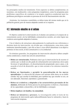 Recursos Didácticos
86
los principales medios de tratamiento. Estos aspectos se deben complementar, en
ocasiones, con medicación y otros programas terapéuticos, como los programas para
problemas específicos de conducta o la terapia cognitivo-conductual para los
problemas psicológicos asociados en personas de nivel de funcionamiento más alto.
Asimismo, los trastornos comórbidos se deben tratar del mismo modo que en la
población general, pero de manera adaptada cuando así se requiera.
4.2. Intervención educativa en el autismo
El objetivo central de la intervención en el alumno con autismo es la mejora de su
conocimiento social y de las habilidades comunicativas sociales, así como lograr una
conducta autorregulada adaptada al entorno.
Con el objetivo de estructurar adecuadamente la explicación nos referiremos a
distintas áreas de intervención, sin olvidar que, evidentemente, estas áreas están
totalmente interrelacionadas, y por ello se hace a veces difícil determinar si un objetivo
pertenece al área social, al área comunicativa o a la conductual.
En términos generales, los programas de intervención educativa deben cumplir
ciertas condiciones y reunir una serie de características:
• Deben ser estructurados. Podríamos decir que la intervención ha de recorrer el
camino que va desde un alto grado de estructuración (con numerosas claves para
favorecer el aprendizaje), a la desestructuración programada -paso a paso, y de
acuerdo al nivel de desarrollo- que es más cercana a los entornos naturales
sociales.
• Deben ser funcionales y permitir la generalización de los nuevos
aprendizajes. La educación del alumno con autismo debe darse en un doble
sentido: hay que enseñar la habilidad, pero también hay que enseñar su uso, un
uso adecuado, funcional, espontáneo y generalizado.
• Deben ser evolutivos y adaptados a las características personales de los
alumnos, definiendo de forma precisa los prerrequisitos evolutivos y funcionales
de las capacidades a desarrollar y de las habilidades a conseguir.
• Deben implicar a la familia y la comunidad.
• Deben ser intensivos y precoces. La investigación sobre el éxito de los
programas de intervención apela indiscutiblemente hacia la valoración y hacia la
intervención temprana.
 