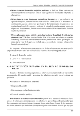 Espectro Autista: definición, evaluación e intervención educativa
87
• Deben tratar de desarrollar objetivos positivos; es decir, no deben centrarse en
eliminar conductas indeseables, sino en crear y potenciar habilidades adaptadas y
alternativas.
• Deben basarse en un sistema de aprendizaje sin error, en el que en base a las
ayudas otorgadas, el niño finaliza con éxito las tareas que se le presentan. A
continuación, y poco a poco, hay que lograr el desvanecimiento progresivo de las
ayudas hasta los niveles mayores posibles; la retirada de ayudas supone logros en
el proceso de autonomía, lo cual estará en relación con las capacidades de cada
sujeto en particular.
• Deben plantearse como objetivo principal mejorar la calidad de vida de las
personas con TEA. Este objetivo básico debe perseguirse a través de un proceso
continuo y cíclico que consiste en realizar una planificación futura que mejore las
áreas de la vida de la persona (salud, ocio, necesidades básicas, integración
laboral, autonomía, etc).
La respuesta a las necesidades educativas de los alumnos con autismo puede
organizarse en torno a las tres áreas clásicas descritas inicialmente por Kanner:
1.- Área de desarrollo social.
2.- Área de la comunicación
3.- Área conductual.
4.2.1. INTERVENCIÓN EDUCATIVA EN EL ÁREA DE DESARROLLO
SOCIAL
Podemos destacar cuatro programas de intervención encaminados a facilitar la
comprensión del mundo social y a mejorar las relaciones sociales con el resto de las
personas.
• Sistemas de estructuración ambiental
• Programa TEACCH
• Entrenamiento en habilidades sociales
• El uso de historias sociales.
Los sistemas de estructuración ambiental parten de la necesidad del uso de situa-
ciones de interacción entre iguales y con adultos, ya que se ha podido comprobar que
los chicos con autismo no interaccionan de forma natural con el resto de las personas,
no suelen aprender por modelado y el aprendizaje incidental es un recurso que hay que
 