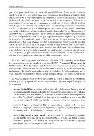 Recursos Didácticos
88
aprovechar, pero insuficiente para estos niños con habilidades de interacción limitadas.
La intervención en el área social ha de tener como punto de partida un ambiente estruc-
turado, previsible y con un alto grado de coherencia. Es necesario un estilo intrusivo,
que fuerce al niño a las situaciones de interacción que se diseñen para él. Se hace nece-
sario diseñar el entorno con claves concretas y simples que le ayuden al niño a estruc-
turar el espacio y el tiempo. Por ejemplo, dando información por adelantado mediante
carteles con pictogramas de la actividad que se va a realizar a continuación, además de
expresarla verbalmente; o bien, con la utilización de agendas. En los últimos años, se
ha desarrollado el uso de “agendas” en los contextos de aprendizaje de los niños autis-
tas. Se trata de procedimientos en los que se presentan de forma gráfica y por escrito
las secuencias diarias de actividades, y frecuentemente el resumen simple de sucesos
relevantes en el día. Estas agendas facilitan la anticipación y comprensión de las situa-
ciones, incluso a autistas de nivel cognitivo relativamente bajo y con los que deben
usarse viñetas visuales como claves de organización del tiempo. Las agendas reducen
la incertidumbre y la ansiedad que caracteriza a estos niños y aumenta su motivación
hacia las tareas, ya que ayudan estructurar el mundo ordenándolo en secuencias de
acciones, lo cual permite anticipar qué actividades sucederán a otras.
En el año 1990, un grupo de profesionales del centro CEPRI, coordinados por Tama-
rit, comenzaron a poner en marcha el programa PEANA (Proyecto de Estructuración
Ambiental en el Aula de Niños/as con Autismo). Este proyecto es de una experiencia
de varios años ensayando sistemas de feedback (información por retroalimentación) y
feedforward (información anticipada), de claves reguladoras del entorno eficaces para el
nivel de desarrollo, adaptables para su uso en el hogar a fin de volverlas generalizables.
El PEANA surgió con el objetivo fundamental de lograr la máxima independencia
personal y social y a partir del mismo se plantearon objetivos específicos para las
distintas áreas:
• Area de Sociabilidad, se trata de trabajar entre otras habilidades: la percepción de
contingencias ante determinadas claves y situaciones, el desarrollo de conductas
instrumentales más espontáneas, la creación de rutinas sociales, las competencias
de predicción y planificación de la acción futura, así como la creación de habilida-
des para reconocer el estado emocional de los demás y saber reaccionar ante ellos.
• Area del lenguaje y comunicación: Comprensión y realización de consignas
simples y complejas, identificación de personas, lugares y objetos, potenciación
del uso espontáneo de habilidades comunicativas, etc.
• Area de independencia personal y social: control de conductas disruptivas,
conocimiento y utilización de claves ambientales, creación de habilidades de
autonomía personal, realización de tareas de colaboración con los iguales,
creación de normas de comportamiento social.
 