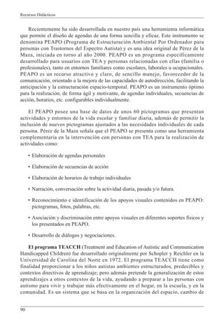 Recursos Didácticos
90
Recientemente ha sido desarrollada en nuestro país una herramienta informática
que permite el diseño de agendas de una forma sencilla y eficaz. Este instrumento se
denomina PEAPO (Programa de Estructuración Ambiental Por Ordenador para
personas con Trastornos del Espectro Autista) y es una idea original de Pérez de la
Maza, iniciada en torno al año 2000. PEAPO es un programa específicamente
desarrollado para usuarios con TEA y personas relacionadas con ellas (familia o
profesionales), tanto en entornos familiares como escolares, laborales u ocupacionales.
PEAPO es un recurso atractivo y claro, de sencillo manejo, favorecedor de la
comunicación, orientado a la mejora de las capacidades de autodirección, facilitando la
anticipación y la estructuración espacio-temporal. PEAPO es un instrumento óptimo
para la realización, de forma ágil y motivante, de agendas individuales, secuencias de
acción, horarios, etc. configurables individualmente.
El PEAPO posee una base de datos de unos 60 pictogramas que presentan
actividades y entornos de la vida escolar y familiar diaria, además de permitir la
inclusión de nuevos pictogramas ajustados a las necesidades individuales de cada
persona. Pérez de la Maza señala que el PEAPO se presenta como una herramienta
complementaria en la intervención con personas con TEA para la realización de
actividades como:
• Elaboración de agendas personales
• Elaboración de secuencias de acción
• Elaboración de horarios de trabajo individuales
• Narración, conversación sobre la actividad diaria, pasada y/o futura.
• Reconocimiento e identificación de los apoyos visuales contenidos en PEAPO:
pictogramas, fotos, palabras, etc.
• Asociación y discriminación entre apoyos visuales en diferentes soportes físicos y
los presentados en PEAPO.
• Desarrollo de diálogos y negociaciones.
El programa TEACCH (Treatment and Education of Autistic and Communication
Handicapped Children) fue desarrollado originalmente por Schopler y Reichler en la
Universidad de Carolina del Norte en 1972. El programa TEACCH tiene como
finalidad proporcionar a los niños autistas ambientes estructurados, predecibles y
contextos directivos de aprendizaje; pero además pretende la generalización de estos
aprendizajes a otros contextos de la vida, ayudando a preparar a las personas con
autismo para vivir y trabajar más efectivamente en el hogar, en la escuela, y en la
comunidad. Es un sistema que se basa en la organización del espacio, cambio de
 