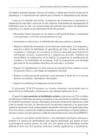 Espectro Autista: definición, evaluación e intervención educativa
91
actividades mediante agendas, sistemas de estudio y trabajo para facilitar el proceso de
aprendizaje y la organización del material para estimular la independencia del alumno.
Como se ha señalado más arriba, el propósito del tratamiento es maximizar la
adaptación de cada niño a través de los dos esfuerzos relacionados de mejoramiento de
habilidades para la vida y de estructuración del ambiente para ubicar las deficiencias
específicas. Los objetivos del tratamiento TEACCH incluyen:
• Desarrollar formas especiales en las cuales el niño pueda disfrutar y comprender
a otras personas y vivir más armoniosamente en casa.
• Incrementar la motivación y la habilidad del niño para explorar y aprender.
• Mejorar el desarrollo disarmónico de las funciones intelectuales. Los terapeutas y
maestros evalúan las habilidades de aprendizaje del niño y diseñan métodos de
enseñanza y estrategias en secuencias evolutivas adecuadas para mejorar las
habilidades sociales, comunicativas y adaptativas del niño. También son
desarrollados en colaboración con la familia, los programas de modificación de
conducta y las habilidades de autoayuda. Toda la programación está diseñada
para detectar las necesidades específicas de cada niño y su familia.
• Superar los impedimentos en áreas motoras de percepción fina y gruesa a través
de ejercicios físicos y actividades de integración sensorial.
• Reducir el estrés que puede ocasionar a otras personas el hecho de vivir con una
persona con autismo o desórdenes relacionados.
• Superar los problemas de adaptación escolar del niño.
El programa TEACCH propone un sistema altamente estructurado para el
desarrollo de las habilidades comunicativas; más adelante hablaremos de él.
El papel del entrenamiento en habilidades sociales en personas con TEAes funda-
mental ya que el déficit que presentan en esta área es una característica central de su trastor-
no. El déficit social típico incluye: dificultades en muchas conductas de relación no verbal
como la mirada a los ojos, la expresión facial, las posturas corporales y los gestos para
regularlainteracciónsocial;incapacidadparadesarrollarrelacionesconigualesadecuadas
al nivel evolutivo; ausencia de conductas espontáneas encaminadas a compartir placeres,
intereses o logros con otras personas; y falta de reciprocidad social o emocional (DSM IV).
La causa de este déficit puede deberse a una debilidad neurológica inherente y
también a la carencia de oportunidades para adquirir habilidades que reporta el retiro
social propio de muchos autistas. En todo caso, este déficit en las habilidades sociales
dificulta al chico con TEA mantener relaciones sociales significativas y satisfactorias.
 